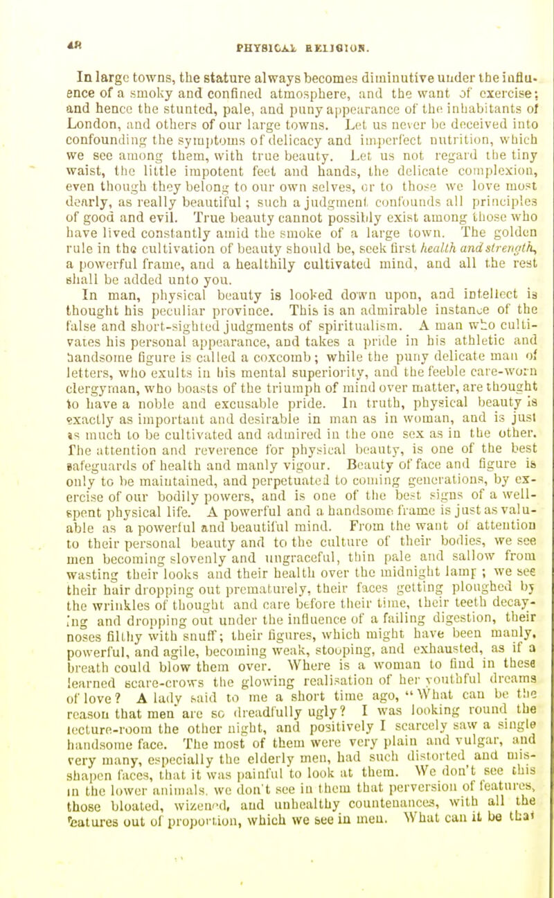 PHY810A1. HKUfllOB. In large towns, the stature always becomes diminutive under ttie ioflu- ence of a smoky and confined atmosphere, and the want of exercise: and hence the stunted, pale, and puny appearance of the inhabitants of London, and others of our large towns. Let us never lie deceived into confounding the symptoms of delicacy and imperfect nutrition, which we see among them, with true beauty. Let us not regard ilie tiny waist, the little impotent feet and hands, the delicate complexion, even though they belong to our own selves, or to those we love most dearly, as really beautiful; such a judgment confounds all principles of good and evil. True beauty cannot possibly exist among those who have lived constantly amid the smoke of a large town. The golden rule in the cultivation of beauty should be, seek flrst health andstreuatk, a powerful frame, and a healthily cultivated mind, and all the rest shall be added unto you. In man, physical beauty is looked down upon, and intellect is thought his peculiar province. This is an admirable instance of the false and short-sighted judgments of spiritualism. A man w^o culti- vaies his personal appearance, and takes a pride in bis athletic and ;iandsome figure is called a coxcomb; while the puny delicate man of letters, who exults in his mental superiority, and the feeble care-worn clergyman, who boasts of the triumph of mind over matter, are thought to have a noble and excusable pride. In truth, physical beauty Is exactly as important and desirable in man as in woman, and is just is much to be cultivated and admired in the one sex as in the other. The attention and reverence for physical beauty, is one of the best safeguards of health and manly vigour. Beauty of face and figure is only to he maintained, and perpetuated to coming generations, by ex- ercise of our bodily powers, and is one of the best signs of a well- epent physical life. A powerful and a handsome frame is just as valu- able as a powerful and beautiful mind. From the want of attention to their personal beauty and to the culture of their bodies, we see men becoming slovenly and ungraceful, thin pale and sallow from wasting their looks and their health over the midnight lamp ; we see their hair dropping out prematurely, their faces getting ploughed bj the wrinkles of thought and care before their time, their teeth decay- ing and dropping out under the influence of a failing digestion, their noses filthy with snuff; their figures, which might have been manly, powerful, and agile, becoming weak, stooping, and exhausted, as if a breath could blow them over. Where is a woman to find in these learned scare-crows the glowing realisation of her youthful dreams of love? A lady said to me a short time ago, What can be tlie reason that men are so dreadfully ugly? I was looking round the lecture-room the other night, and positively I scarcely saw a suigle handsome face. The most of them were very plain and vulgar, and very many, especially the elderly men, had such distorted aud mis- shapen faces, that it was painful to look at them. We don't see this in the lower animals, we don't see in them that perversion of leatures, those bloated, wizened, aud unhealthy countenances, with all the ■eatures out of proponion, which we see in meu. What can it be thai