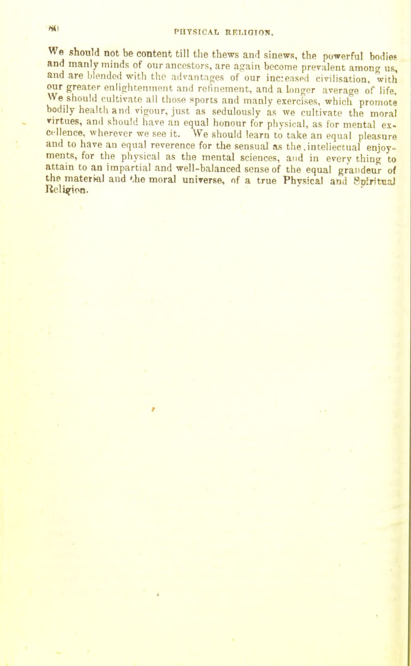 We should not be content till the thews and sinews, the powerful bodies and manly minds of our ancestors, are afraiii become prevalent among us, and are blended with the advantages of our increased civilisation, with our greater enlijrliteninent and refinement, and a longer average of life. We should cultivate all those Kports and manly exercfses, which promote bodily health and vigour, just as sedulously as we cultivate the moral virtues, and should have an equal honour for physical, as for mental ex- cellence, wherever we see it. We should learn to take an equal plea.sure and to have an equal reverence for the sensual as the .inteliectual enjoy- ments, for the physical as the mental sciences, and in every thing to attain to an impartial and well-balanced sense of the equal grandeur of the material and '.he moral uniTerse, of a true Phvsical and SoiritnaJ Religion.