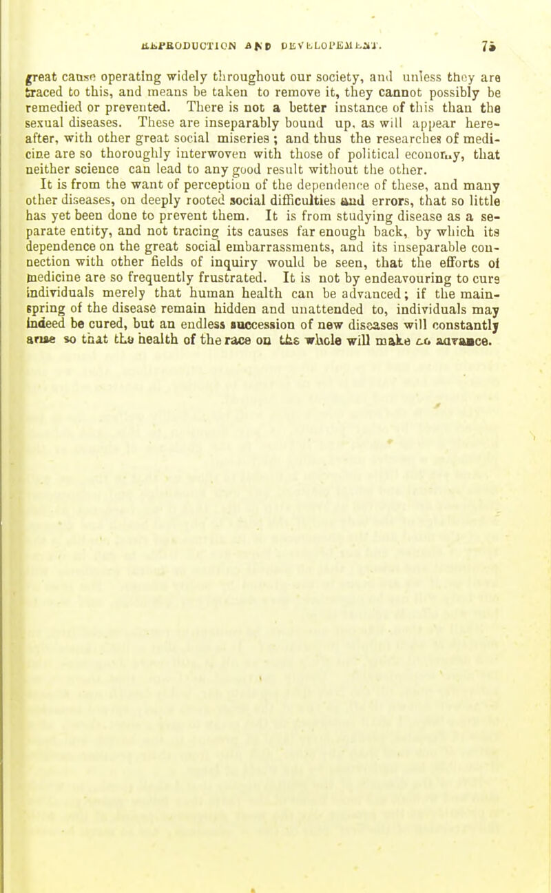 llJiFKODUCTlC'N Afit Oli V bLOl'Eil i-JlJ'. 74 great cause operating widely throughout our society, ami unless thoy are braced to this, and means be taken to remove it, they cannot possibly be remedied or prevented. There is not a better instance of this thau tha sexual diseases. These are inseparably bouud up. as will appear here- after, with other great social miseries ; and thus the researches of medi- cine are so thoroughly interwoven with those of political econoruy, that neither science can lead to any good result without the other. It is from the want of perception of the dependence of these, and many other diseases, on deeply rooted social difficulties and errors, that so little has yet been done to prevent them. It is from studying disease as a se- parate entity, and not tracing its causes far enough back, by which its dependence on the great social embarrassments, and its inseparable cou- uection with other fields of inquiry would be seen, that the eflforts oi medicine are so frequently frustrated. It is not by endeavouring to cure individuals merely that human health can be advanced; if the main- spring of the disease remain hidden and unattended to, individuals may indeed be cured, but an endless loccession of new diseases will constantly arise so that tLu health of the race on Uis irlicle will make aaraace.