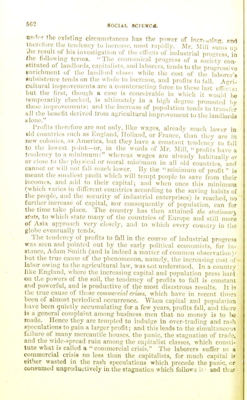 fiC2 SOCIAL SCJEWC*. nniifr the cxifitin^r circumstances lias the power of incn nsintj. snd theiclore llie teiidoney to incren.so, most niiiidly. Mr. Mill suiiis un '.he result of his invesliRation of the effects of industrial pro'f'ioss in Hie foUowins; terms. Tlie oconomieal progress of a society con- stituted of landlords, capitalists, and laborers, tends to the proVress've enrichment of tlio lanillurd class: while the cost of the laborer's 8ul)sistence tends on tlie whole to increase, and profits to fall. Agri- cultural improvements are a counteracting; force to these last effects- but the first, tliounh a case is conceivable in which it would be temporarily checked, is ultimately in a liiyli degree promoted l)y these iniprovtMnents: and the increase of population tends to tran.-fcr all the benefit derived from agricultural improvement to the landlords hIomc. Profits therefore are not only, like wages, already much lower in eld countries such as Englanil, Holland, or France, than they are in new colonies, as America, but they have a constant tendency to fall to (he lowest point—or, in the words of Mr. Mill,  profits have a tendency to a minimum: whereas wages are already habitually «/ or close to the physical or moral minimum in all old countries, and cannot or will not fall much lower. By the minimum of profi't  is meant tlie smallest [irofit which will tempt people to save from their incomes, and add to their capital; and when once this minimum (which varies in different countries according to the saving habits of the people, and the security of industrial enter])rises) is reached, no further increase of capital, nor consequently of ])opulation, can'for the time take place. The country has then attained t!,e 'stationarn sUite, to which state many of the countries of Europe and still more of Asia approach very closely, and to which every country in the globe eventually tends. The tendency of profits to fall in the course of industrial progress was seen and pointed out by the early political economists, for in- stance, Adam Smith (and is indeed a matter of common observation)- hut the true cause of the phenomenon, namel}', the increasing cost uf labor owing to the agricultural law, was i,ot understood. In a'^countrv like England, where the increasing capital and population press liard on the powers of the soil, the tendency of profits to fall is constant and powerful, and is productive of the most disastrous results. It in the true cause of those commercial a-ises, which have in recent times been of almost periodical occurrence. When capital and population iiave been quietly accumulating for a few years, profits fall, and there is a general complaint among business men that no money is to l>a made. Hence they are tempted to indulge in over-trading and ra^^h spcculatipns to gain a larger profit; and this leads to the simultaneous failure of many mercantile houses, the panic, the stagnation of trade, and the wide-spread ruin among the capitalist classes, which consti- tute what is called a  commercial crisis. The laborers suffer m a commercial crisis no less than the capitalists, for much capital ip either wasted in the rash speculations which precede the panic, or