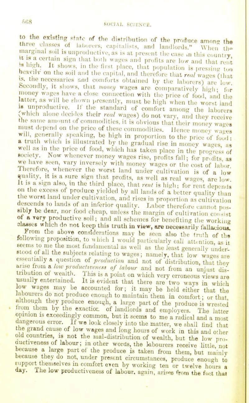 ''^^'^ KOCIAI, SfMI'SfH. 0 the existing st.nfe nf the t1i«tributio„ of the produce amon the three uhisses of hilmrers, capitalists, an.I landlords. Whei? U,n marginal soil is unprodnctive, as is at present the case >n this country n 18 a certain sign that both wages and profits are low and that rent '8 lii.LCh. It shows, in the first jilace, tliat population is pressing too lieavilv on the soil and llie cai)ital, and therefore that rr.„l wages (that IS, the necessaries '-.nd comforts obtained by the laborers) are low becondly, it shows, that Jiione.y wages are coniiiaralively hi>rh- („r money WMges have a close connection with the pric^e of food m'd the latter, as wiU be shown presently, must be liigh when the worst land 18 unproductive. If the standard of comfort among the laborers vWhich alone dcci.les their real wages) do not vary, and they receive the same amnunt of commodities, it is obvious that their money waaes must depend on the price of these commodities, llcnre money w,^vs will, generally speaking, be high in proportion to the price of food • a truth which IS illustrated by the gradual ri.se in money wa-es as well as in the price of food, whi(di has taken pl.ace in the pro-n-es. of Bociety. Now whenever money wages rise, profits fall; for profits as we have seen vary inversely with money wages or the cost of labor Iherefore, whenever the worst land under cultivation is of a low quality, It is a sure sign that profits, as well as real wages, are low It IS a sign also in the third place, that rent is high; for rent depends on the excess of produ(;e yielded by all lands of a better quality than the worst land under cultivation, and rises in proportion as cultivation descends to lands of an inferior quality. Labor therefore cannot pos- sibly be dear, nor food clieap, unless the margin of cultiration consist 1 * ''•■■y productive soil; and all schemes for benefiting the workina classes which do not keep this truth in view, sre necessarily falla/ iou^ From the above conrfderations may be seen also tbe fnilh of ths follo^vlng proposition, to m bich 1 would particularly call attention, as it seenis to me the most fundamental as well as the least generally undei^- Btood of all the subjects relating to wages; namely, that low Wages are essentially a question of production and not of distribution, that they t^nse h-om a. loiv p,-oc/t^cttve,w.-,, of labour and not from an unjust dis- tribution ot wealth. This is a point on which very erroneous views are usually entertained. It is evident that there are two ways in which low wages may be accounted for; it may be held either that the iaboui-ers do not produce enough to maintain them in comfort; or that although they produce enou^jh, a large part of the produce is wrested from them by the exactioL of landlords and employers. The latter opmion is exceedingly common, but it seems to me a radical and a most dangerous error. If wo look closely into the matter, we shall find that the grand cause of low wages and long hours of work in this and o'her old countries, 18 not the mal-distribution of wealth, but the low pm- Quctiveness of labour; in other words, the kbourers receive Uttle not because a large part of the produce is taken from them, but mainly because they do not, under present circumstances, produce enough to eupport themselves m comfort eTen by working ten or twelve hours a day. iiie low productiveness of labour, aeain, arises from the fact that