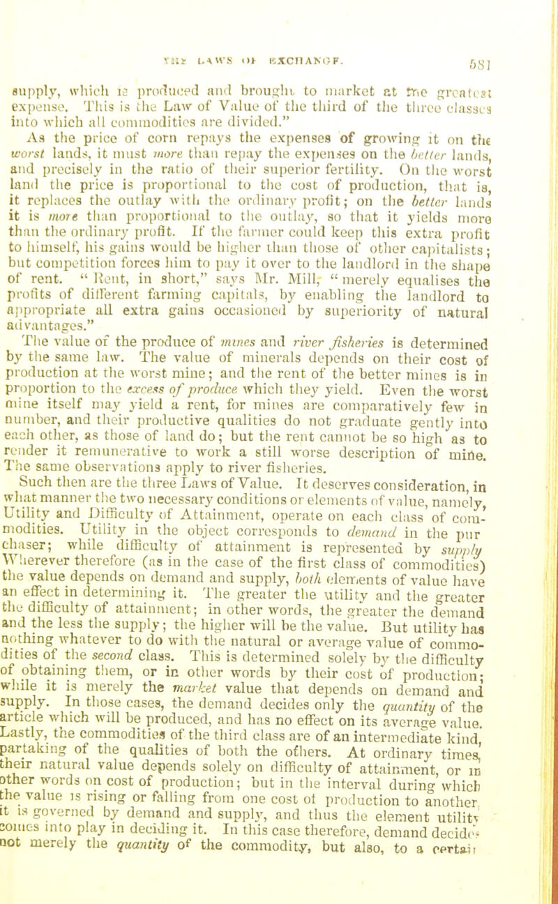 viii i.\\ys m icxciiANC-F. aupply, which 13 prodtn.'pd and broujjht to market at Fnc pi'cafts! expense. This is the Law of Vahie of tlic tliird of tlie tiireo classes into wliich all connnoditics are divided. As the price of corn repays the expenses of growing it on thi worst lands, it must more tiiaii repay the expenses on the 6i'/ter lands, and precisely in the ratio of tiieir superior fertility. On the worst land the price is proportional to the cost of production, that is, it replaces the outlay with tin' ordinary profit; on the better lands it is more than proportional to the outlay, so that it yields more than the ordinary profit. If the farmer could keep this extra profit to himself, his gains would be higher than those of other capitalists- but competition forces him to pay it over to the landlord in the shape of rent.  l?ent, in short, says Mr. Mill,  merely equalises the profits of different f;irining capitals, by enabling the landlord to aj)propriate all extra gains occasioned by superiority of natural advantages. The value of the produce of mines and river fisheries is determined by the same law. The value of minerals depends on their cost of production at the worst mine; and the rent of the better mines is in proportion to the excess of produce which ihey yield. Even the worst mine itself may yield a rent, for mines are comparatively few in number, and their productive qualities do not gr.iduate gently into each other, as those of land do; but the rent cannot be so high as to render it remunerative to work a still worse description of miHe. The same observations apply to river fisheries. Such then are the three Laws of Value. It deserves consideration, in what manner the two necessary conditions or elements of value, namely, Utility and Difficulty of Attainment, operate on each class' of com- modities. Utility in the object corresponds to demand in the pnr chaser; while difficulty of attainment is represented by svpply Wlierever therefore (as in the case of the first class of commodities) the value depends on demand and supply, both eleir/ents of value liave an effect in determining it. The greater the utility and the greater the difficulty of attainment; in other words, the greater the demand and the less the supply; the higher will be the value. But utility has nothing whatever to do with the natural or average value of commo- dities of the second class. This is determined solely by the difl^culty of obtaining them, or in other words by their cost of production- while it is merely the market value that depends on deinand and supply. In those eases, the demand decides only the quantity of the article which will be produced, and has no effect on its average value Lastly, the commodities of the third class are of an intermediate kind' partaking of the qualities of both the ofhers. At ordinary times! their natural value depends solely on difficulty of attainment, or in other words on cost of production; but in the interval during'which the value is rising or falling from one cost ol production to another It IS governed by demand and supply, and thus the element utility 2omes into play m deciding it. In this case therefore, demand decide' not merely the quantity of the commodity, but also, to a certaii