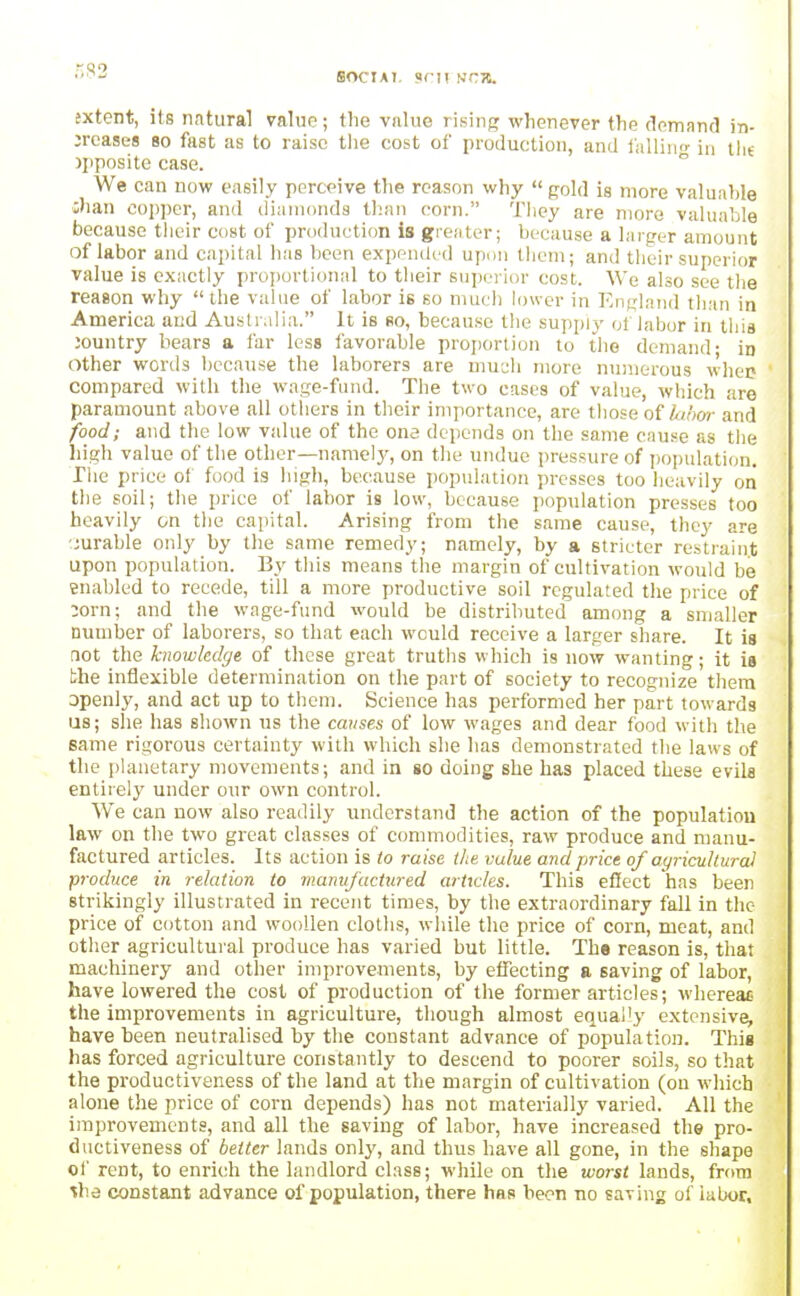 SOCIAI, <>rn fjra. sxtent, its natural value; the viilue rising whenever the (lomnncl in- creases 80 fast as to raise the cost of production, and I'allino- in Jjiposite case.  We can now easily perceive the reason why  gold is more valuable iliaii copper, and (iiunionda than corn. They are more valuable because their cost of production is greater; because a larger amount of labor and capital has been expanded upon tlicni; and their superior value is exactly proportional to their superior cost. We also see the reason why the value of labor is so much lower in England than in America aud Australia. It is so, because the supply of labor in this jountry bears a far less favorable projiortion to the demand; in other words because the laborers are muc;li more numerous whep compared with the wage-fund. The two cases of value, which are paramount above all others in their importance, are those oihbor and food; and the low value of the one depends on the same cause as the high value of the other—namely, on the undue pressure of jjopulation. The price ot food is high, because population presses too heavily on the soil; the price of labor is low, because population presses too heavily on the capital. Arising from the same cause, they are ^Jurable only by the same remedy; namely, by a stricter restraint upon population. By this means the margin of cultivation would be enabled to recede, till a more productive soil regulated the price of 3orn; and the wage-fund would be distributed among a smaller number of laborers, so that each would receive a larger share. It is aot the knowledge of these great truths which is now wanting; it is the inflexible determination on the part of society to recognize them openly, and act up to them. Science has jjerformed her part towards us; she has shown us the causes of low wages and dear food with the same rigorous certainty with which she has demonstrated the laws of the planetary movements; and in so doing she has placed these evils entirely under our own control. We can now also readily understand the action of the population law on the two great classes of commodities, raw produce and manu- factured articles. Its action is to raise the value and price of ayricullural produce in relation to mamij'actured articles. This effect has been strikingly illustrated in recent times, by the extraordinary fall in the price of cotton and woollen cloths, wliile the price of corn, meat, and other agricultural produce has varied hut little. Th« reason is, that machinery and other improvements, by efiecting a saving of labor, have lowered the cost of production of the former articles; whereae the improvements in agriculture, though almost equal'y extensive, have been neutralised by the constant advance of population. This has forced agriculture constantly to descend to poorer soils, so tliat the productiveness of the land at the margin of cultivation (on which alone the price of corn depends) has not materially varied. All the improvements, and all the saving of labor, have increased the pro- ductiveness of better lands only, and thus have all gone, in the shape of rent, to enrich the landlord class; while on the worst lands, from ^he constant advance of population, there has been no saving of labor.