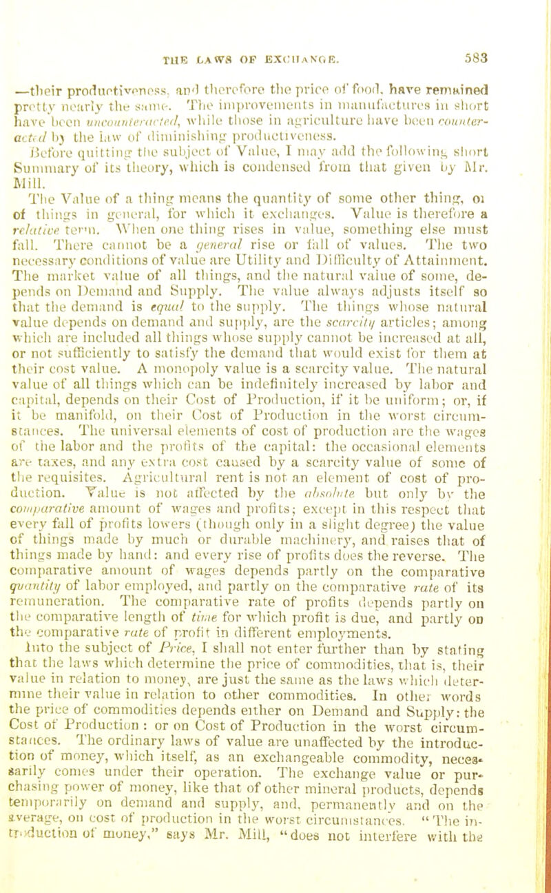 —tlieir produotivnnpss, an'l therefore tlie price oi'fooil. have remained pr(>tly nearly tlit- a-.tmc. The iiuprovoments in iiiiumfiictures in slicirt have hecn tiurountenic'c//, wliile those in agriculture have \kx'u couider- actnl h} the iaw of iliiiiinishini: producliveness. liefore quiftintr the siihjeet of Viiliio, I nmy ;uli] thefollowinj, short Suniuiary of its tiieory, which is coiuleiised from tliat given liy Mi: Mill. Tiie Value of a thing nic.ins the quantity of some other thine:, oi of things in general, for which it exchanges. Value is tlierefore a relative ter'u. Wlien one thing rises in value, something else must fall. There cannot be a (jene.ral rise or lliil of values. The two necessary conditions of value are Utility and IJifficulty of Attainment. The market value of all things, and the natural value of some, de- pends on Demand and Supply. The value always adjusts itself so that the demand is equal to the suppl}'. The things whose natural value depends on demand and supply, are tlie scarci/i/ articles; among which are included all things whose supply cannot be increased at all, or not sufficiently to satisfy the demand that would exist for them at their cost value. A monopoly value is a scarcity value. Tlie natural value of all things which can be indefinitely increased by labor and capital, depends on tlieir Cost of Production, if it be uniform; or, if it be manifold, on their Cost of Production in the worst circum- stances. The universal elements of cost of production arc the wages of tiie labor and the profits of the capital: tlie occasional elements are taxes, and any extra co.'^t caused by a scarcity value of some of the requisites. Agricultural rent is not an element of cost of pro- duction. Talue is not aiTected by the ahsolu/.e. but only bv the coM/.iarative amount of wages and profits; except in this respect tiiat every fall of profits lowers (though only in a slight degree; the value of things made by much or durable machin(;rj', and raises that of things made by hand: and every rise of profits does the reverse. The comparative amount of wages depends partly on the comparative quantity of labor employed, and partly on the comparative rate of its remuneration. The comparative rate of profits depends partly on the comparative length of time for which profit is due^ and partly on the comparative rate of profit in different employments. Into the subject of Price, I shall not enter further than by stating that the laws which determine the price of commodities, that is, their value in relation to money, are just the same as the laws v. hich deter- mine their value in relation to other commodities. In otlie; words the price of commodities depends eitlier on Demand and Supply: the Cost of Production : or on Cost of Production in the worst circum- stances. The ordinary laws of value are unaffected by the introduc- tion of money, which itself, as an exchangeable commodity, necea* «arily comes under their operation. The exchange value or pur- chasing power of money, like that of other mineral products, depends temporarily on demand and supply, and, permanently and on the s.verage, on cost of production in the worst circumstances. The in- tr'>fluction of money, says Mr. Mill, does not interfere with ths;