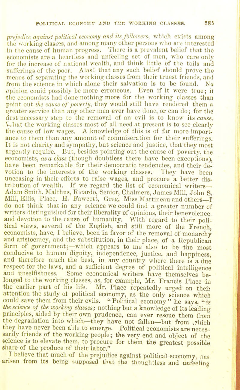POLiTiCAt, ECONn:.:r iNn T-ir -woricinq cr.AHSEB. S85 prtjinlicc against political economy and its folhurers, wl]i(:h exists among the working clasties, ami among many oilier persons wlio are interested ill the cause of human progress. There is a prevalent belief that the economists are a heartless and unfeeling set of men, who care only for the increase of national wealth, and think little of the toils and sufl'erings of the poor. Alas! that any such belief should prove the means of separating the working classes from their truest friends, ami from the science in which alone their salvation is to be found. No opinion couid possibly be more erroneous. Even if it were true; il the economists had done nothing more for the working classes than point out the cause of poverty, they would still have rendered them a greater service than any other men ever have done, or can do; for the rirst necessary step to the removal of an evil is to know its cause. ^v'hat the working classes most of all need at present is to see clearly the cause of low wages. A knowledge of this is of far more import- ance to them than any amount of commiseration for their suiferings. It is not charity and sympathy, but science and justice, that they most urgently- require. But, besides pointing out the cause of poverty, the economists, as a cZass (though doubtless there have been exceptions), have been remarkable for their democratic tendencies, and their de- votion to the interests of the working classes. 'J'liey have been unceasing in their efforts to raise wages, and procure a better dis- tribution of wealth. If we regard the list of economical writers— Adam Smith. Malthus, Ricardo, Senior, Chalmers, James Mill, John S. Mill, Ellis, Place, H. Fawcett, Greg, Miss Martineau and others—I do not think that in any science we could find a greater number of writers distinguished for their liberality of opinions, their benevolence, and devotion to the cause of humanity. With regard to their poli- tical vie\vs, several of the English, and still more of the French, economists, have, I believe, been in favor of the removal of monarchy and aristocracy, and the substitution, in their place, of a Republican form of government;—which appears to me also to be the most conducive to human dignity, independence, justice, and happiness, and therefore much the best, in any country where there is a due respect for the laws, and a sufficient degree of political intelligence and unselfishness. Some economical writers have themselves be- longed to the working classes, as, for example, Mr. Francis Place in the earlier part of his life. Mr. Place repeatedly urged on their attention the study ot political economy, as the only science which could save them from tlieir evils.  Political economy  he says,  is the science of the working classes; nothing but a knowledge of its leading principles, aided by their own prudence, can ever rescue them from the degradation into which—they hare not fallen—but from ,rliich they have never been able to emerge. Political economists are neces- sarily friends of the working people; the very end and object of the science is to elevate them, to procure for them the greatest possible share of the produce of their labor. I believe that much of the prejudice against political economy, nas arisen from its being supposed that the llioughtless and uafeelins