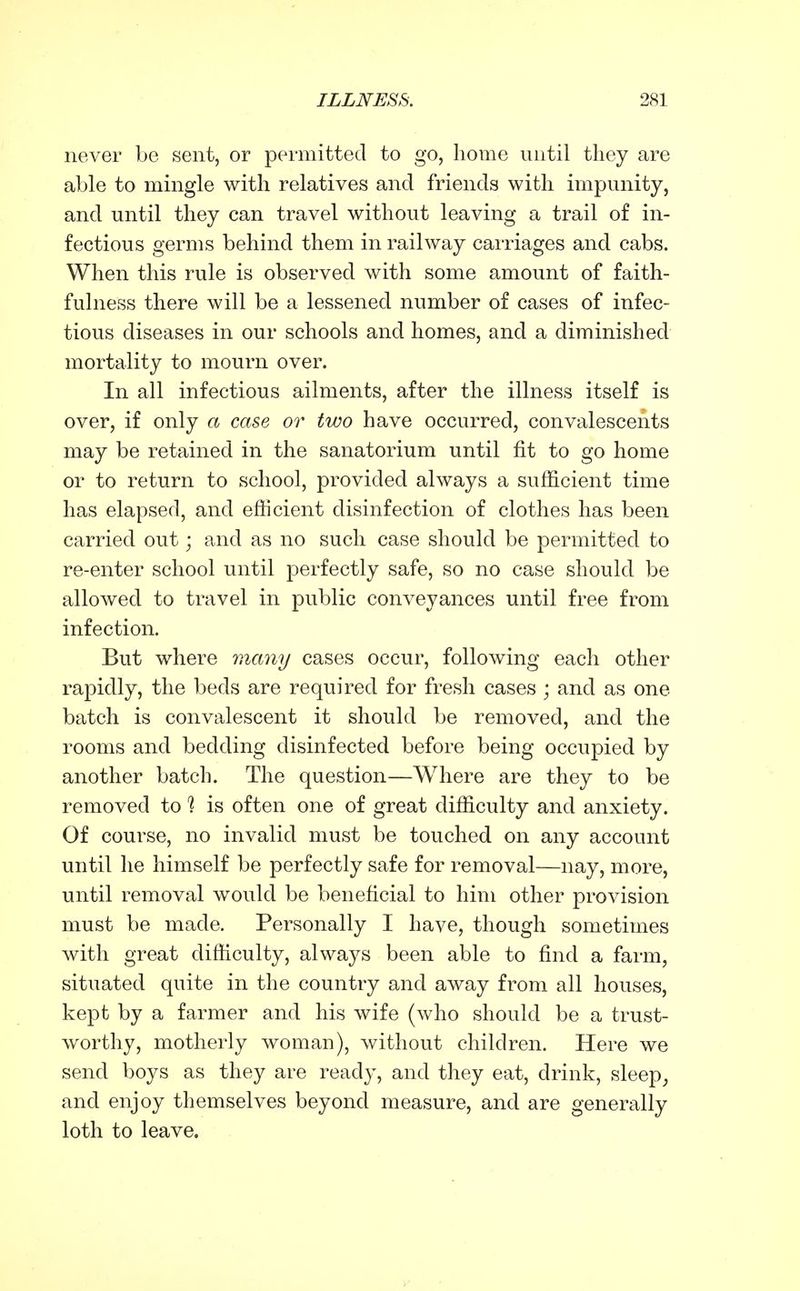 never be sent, or permitted to go, home until they are able to mingle with relatives and friends with impunity, and until they can travel without leaving a trail of in- fectious germs behind them in railway carriages and cabs. When this rule is observed with some amount of faith- fulness there will be a lessened number of cases of infec- tious diseases in our schools and homes, and a diminished mortality to mourn over. In all infectious ailments, after the illness itself is over, if only a case or two have occurred, convalescents may be retained in the sanatorium until fit to go home or to return to school, provided always a sufficient time has elapsed, and efficient disinfection of clothes has been carried out; and as no such case should be permitted to re-enter school until perfectly safe, so no case should be allowed to travel in public conveyances until free from infection. But where many cases occur, following each other rapidly, the beds are required for fresh cases ; and as one batch is convalescent it should be removed, and the rooms and bedding disinfected before being occupied by another batch. The question—Where are they to be removed to % is often one of great difficulty and anxiety. Of course, no invalid must be touched on any account until he himself be perfectly safe for removal—nay, more, until removal would be beneficial to him other provision must be made. Personally I have, though sometimes with great difficulty, always been able to find a farm, situated quite in the country and away from all houses, kept by a farmer and his wife (who should be a trust- worthy, motherly woman), without children. Here we send boys as they are ready, and they eat, drink, sleep, and enjoy themselves beyond measure, and are generally loth to leave.