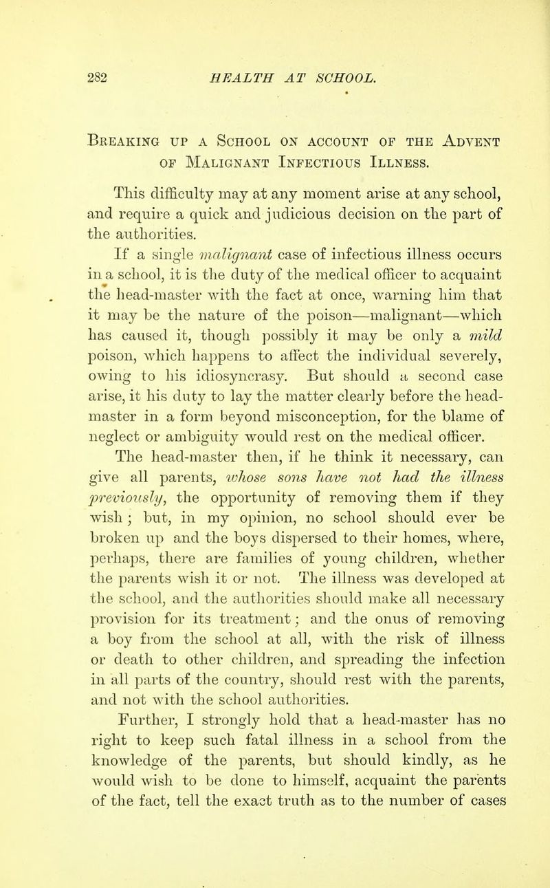 Breaking up a School on account of the Advent OF Malignant Infectious Illness. This difficulty may at any moment arise at any school, and require a quick and judicious decision on the part of the authorities. If a single malignant case of infectious illness occurs in a school, it is the duty of the medical officer to acquaint the head-master Avith the fact at once, warning him that it may be the nature of the poison—malignant—which has caused it, though possibly it may be only a mild poison, which happens to affect the individual severely, owing to his idiosyncrasy. But should a second case arise, it his duty to lay the matter clearly before the head- master in a form beyond misconception, for the blame of neglect or ambiguity would rest on the medical officer. The head-master then, if he think it necessary, can give all parents, lohose sons have not had the illness 2)reviously, the opportunity of removing them if they wish; but, in my opinion, no school should ever be broken up and the boys dispersed to their homes, where, perhaps, there are families of young children, whether the parents wish it or not. The illness was developed at the school, and the authorities should make all necessary provision for its treatment; and the onus of removing a boy from the school at all, with the risk of illness or death to other children, and sjoreading the infection in all parts of the country, should rest with the parents, and not with the school authorities. Further, I strongly hold that a head-master has no right to keep such fatal illness in a school from the knowledge of the parents, but should kindly, as he would wish to be done to himself, acquaint the parents of the fact, tell the exact truth as to the number of cases
