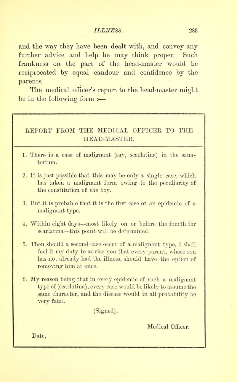 and the way they have been dealt with, and convey any further advice and help he may think proper. Such frankness on the part of the head-master would be reciprocated by equal candour and confidence by the parents. The medical officer's report to the head-master might be in the following form :— EEPORT FROM THE MEDICAL OFFICEIi TO THE HEAD-MASTER. 1. There is a case of malignant (say, scarlatina) in the sana- torium. 2. It is just possible that this may be only a single case, which has taken a malignant form owing to the peculiarity of the constitution of the boy. 3. But it is probable that it is the first case of an epidemic of a malignant type. 4. Within eight days—most likely on or before the fourth for scarlatina—this point will be determined. 5. Then should a second case occur of a malignant type, I shall feel it my duty to advise you that every parent, whose son has not already had the illness, should have the option of removing him at once. 6. My reason being that in every epidemic of such a malignant type of (scarlatina), every case would be likely to assume the same character, and the disease would in all probability be very fatal. (Signed), Medical Officer, Date,
