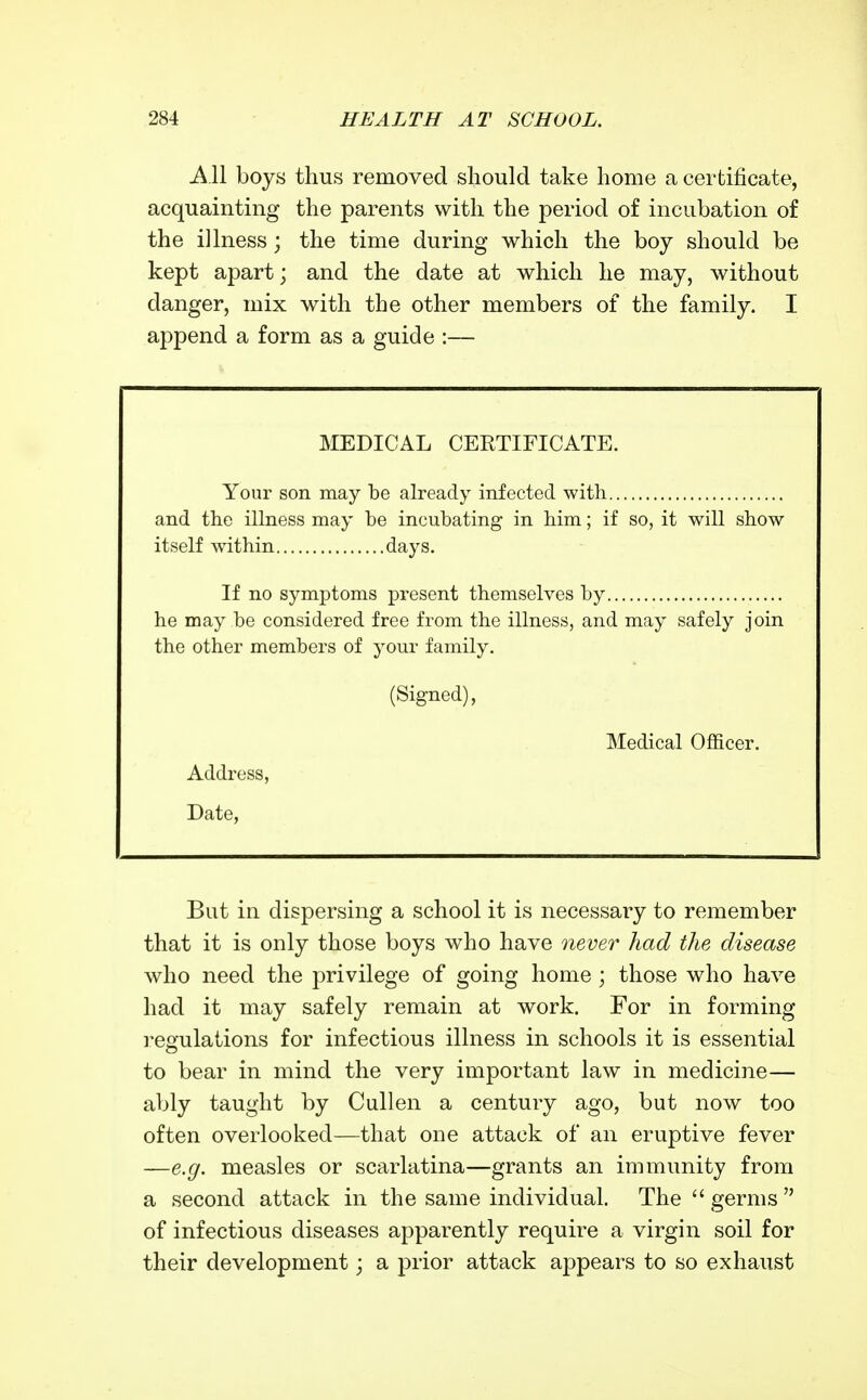 AW boys thus removed should take home a certificate, acquainting the parents with the period of incubation of the illness; the time during which the boy should be kept apart; and the date at which he may, without danger, mix with the other members of the family. I append a form as a guide :— MEDICAL CERTIFICATE. Your son may be aheady infected with and the illness may be incubating in him; if so, it will show itself within days. If no symptoms present themselves by he may be considered free from the illness, and may safely join the other members of your family. (Signed), Medical Officer. Address, Date, But in dispersing a school it is necessary to remember that it is only those boys who have never had the disease who need the privilege of going home ; those who have had it may safely remain at work. For in forming i^egulations for infectious illness in schools it is essential to bear in mind the very important law in medicine— ably taught by Cullen a century ago, but now too often overlooked—that one attack of an eruptive fever —e.g. measles or scarlatina—grants an immunity from a second attack in the same individual. The  germs  of infectious diseases apparently require a virgin soil for their development ', a prior attack appears to so exhaust