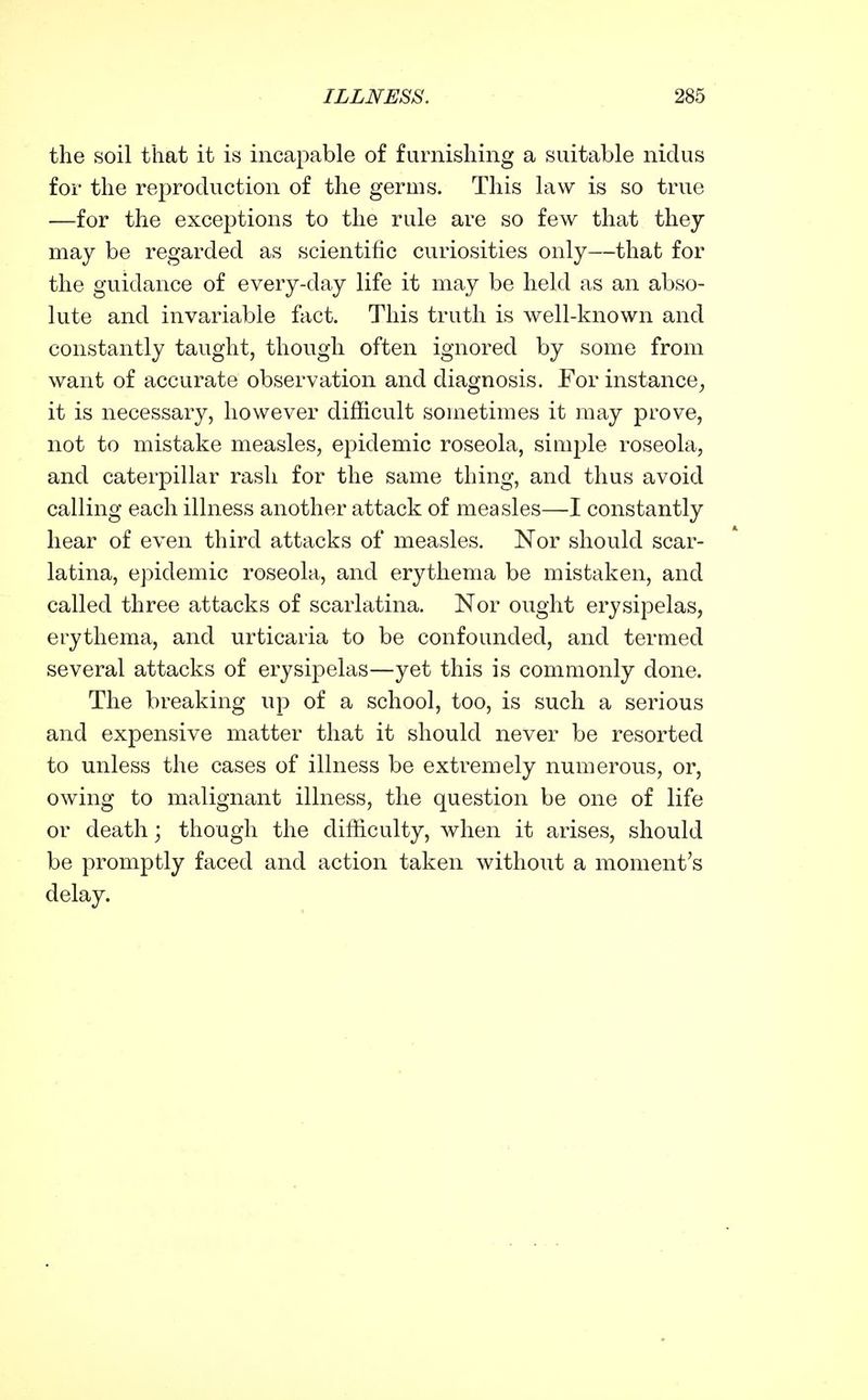 the soil that it is incapable of furnishing a suitable nidus for the reproduction of the germs. This law is so true —for the exceptions to the rule are so few that they may be regarded as scientific curiosities only—that for the guidance of every-day life it may be held as an abso- lute and invariable fact. This truth is well-known and constantly taught, though often ignored by some from want of accurate observation and diagnosis. For instance^ it is necessary, however difficult sometimes it may prove, not to mistake measles, epidemic roseola, simjjle roseola, and caterpillar rash for the same thing, and thus avoid calling each illness another attack of measles—I constantly hear of even third attacks of measles. Nor should scar- latina, epidemic roseola, and erythema be mistaken, and called three attacks of scarlatina. Nor ought erysipelas, erythema, and urticaria to be confounded, and termed several attacks of erysipelas—yet this is commonly done. The breaking up of a school, too, is such a serious and expensive matter that it should never be resorted to unless the cases of illness be extremely numerous, or, owing to malignant illness, the question be one of life or death j though the difficulty, when it arises, should be promptly faced and action taken without a moment's delay.