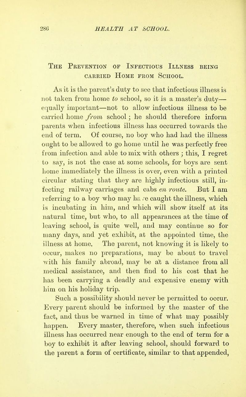 The Prevention of Infectious Illness being CARRIED Home from School. As it is the parent's duty to see that infectious ilhiess is not taken from home to school, so it is a master's duty— equally important—not to allow infectious illness to be carried home from school; he should therefore inform parents when infectious illness has occurred towards the end of term. Of course, no boy who had had the illness ought to be allowed to go home until he was perfectly free from infection and able to mix with others ; this, I regret to say, is not the case at some schools, for boys are sent home immediately the illness is over, even with a printed circular stating that they are highly infectious still, in- fecting railway carriages and cabs en route. But I am leferring to a boy who may ha /e caught the illness, which is incubating in him, and which will show itself at its natural time, but who, to all appearances at the time of leaving school, is quite well, and may continue so for many days, and yet exhibit, at the appointed time, the illness at home. The parent, not knowing it is likely to occur, makes no preparations, may be about to travel Avith his family abroad, may be at a distance from all medical assistance, and then find to his cost that he has been carrying a deadly and expensive enemy with him on his holiday trip. Such a possibility should never be permitted to occur. Every parent should be informed by the master of the fact, and thus be warned in time of what may possibly happen. Every master, therefore, when such infectious illness has occurred near enough to the end of term for a boy to exhibit it after leaving school, should forward to the parent a form of certificate, similar to that appended,