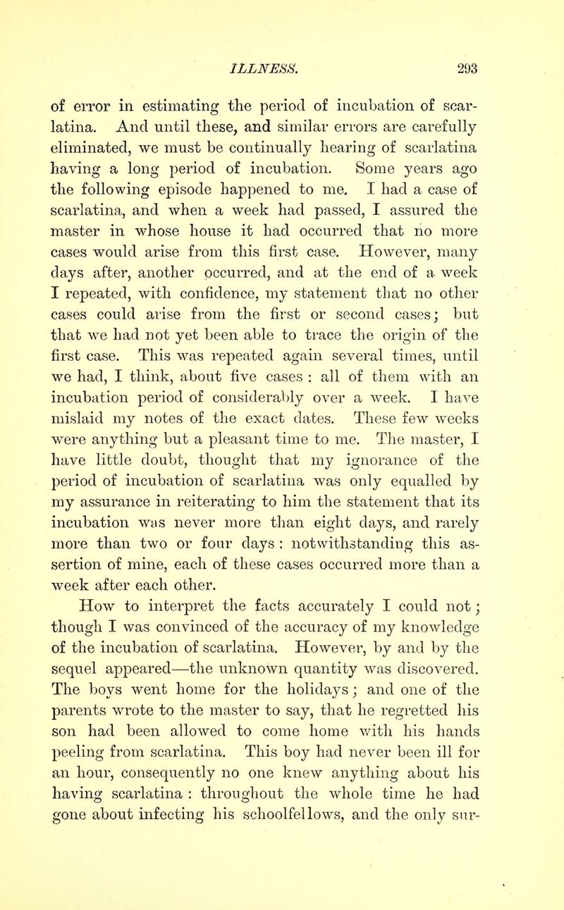 of error in estimating the period of incubation of scar- latina. And until these, and similar errors are carefully eliminated, we must be continually hearing of scarlatina having a long period of incubation. Some years ago the following episode happened to me, I had a case of scarlatina, and when a week had passed, I assured the master in whose house it had occurred that no more cases would arise from this first case. However, many days after, another occurred, and at the end of a week I repeated, with confidence, my statement that no other cases could arise from the first or second cases; but that we had not yet been able to trace the origin of the first case. This was repeated again several times, until we had, I think, about five cases : all of them with an incubation period of considerably over a week. I have mislaid my notes of the exact dates. These few weeks were anything but a pleasant time to me. The master, I have little doubt, thought that my ignorance of the period of incubation of scarlatina was only equalled by my assurance in reiterating to him the statement that its incubation was never more than eight days, and rarely more than two or four days : notwithstanding this as- sertion of mine, each of these cases occurred more than a week after each other. How to interpret the facts accurately I could not; though I was convinced of the accuracy of my knowledge of the incubation of scarlatina. However, by and by the sequel appeared—the unknown quantity was discovered. The boys went home for the holidays; and one of the parents wrote to the master to say, that he regretted his son had been allowed to come home v/ith his hands peeling from scarlatina. This boy had never been ill for an hour, consequently no one knew anything about his having scarlatina : throughout the whole time he had gone about infecting his schoolfellows, and the only sur-