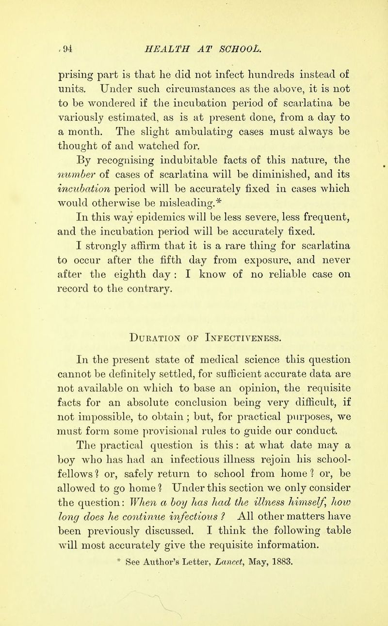 prising part is that he did not infect hundreds instead of units. Under such circumstances as the above, it is not to be wondered if the incubation period of scarlatina be variously estimated, as is at present done, from a day to a month. The slight ambulatirg cases must always be thought of and watched for. By recognising indubitable facts of this nature, the 7mmber of cases of scarlatina will be diminished, and its incubation period will be accurately fixed in cases which would otherwise be misleading.^ In this way epidemics will be less severe, less frequent, and the incubation period will be accurately fixed. I strongly afiirm that it is a rare thing for scarlatina to occur after the fifth day from exposure, and never after the eighth day : I know of no reliable case on record to the contrary. Duration of Infectiveness. In the present state of medical science this question cannot be definitely settled, for sufficient accurate data are not available on which to base an opinion, the requisite facts for an absolute conclusion being very difficult, if not impossible, to obtain; but, for practical purposes, we must form some provisional rules to guide our conduct. The practical question is this : at what date may a boy who has had an infectious illness rejoin his school- fellows 1 or, safely return to school from home 1 or, be allowed to go home 1 Under this section we only consider the question: When a boy has had the illness himself, hoio long does he continne infectious ? All other matters have been previously discussed. I think the following table will most accurately give the requisite information. * See Author's Letter, Lancet, May, 1883.