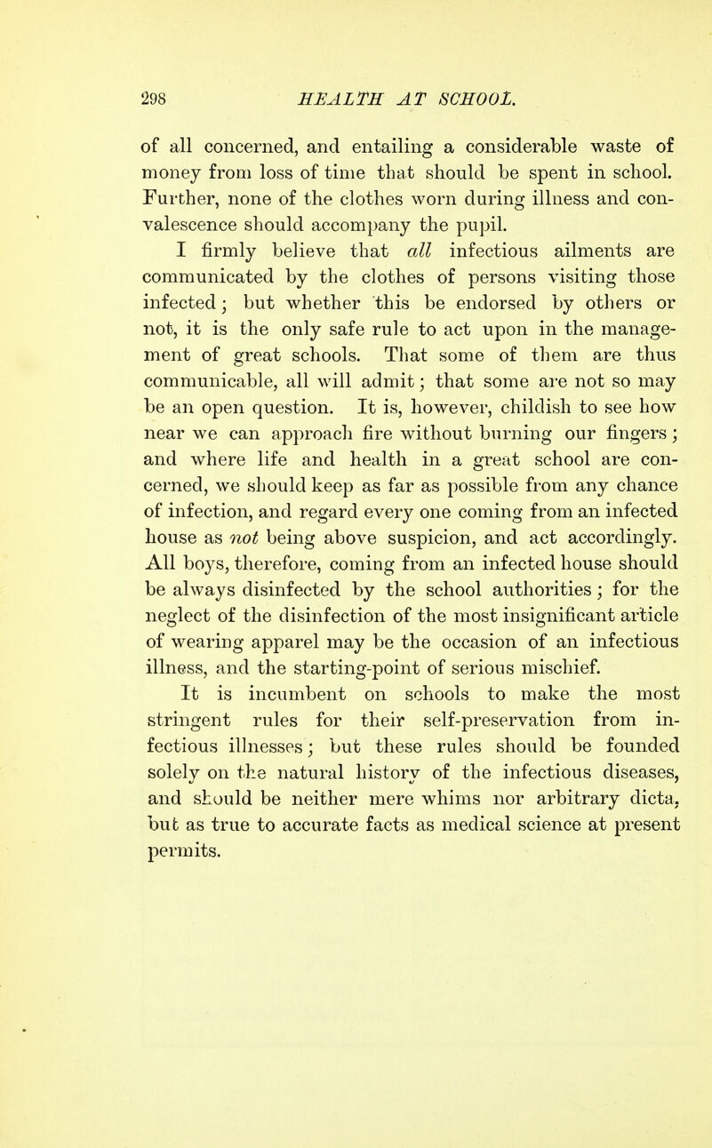 of all concerned, and entailing a considerable waste of money from loss of time that should be spent in school. Further, none of the clothes worn during illness and con- valescence should accompany the pupil. I firmly believe that all infectious ailments are communicated by the clothes of persons visiting those infected; but whether this be endorsed by others or not, it is the only safe rule to act upon in the manage- ment of great schools. That some of them are thus communicable, all will admit; that some ai-e not so may be an open question. It is, however, childish to see how near we can approach fire without burning our fingers; and where life and health in a great school are con- cerned, we should keep as far as possible from any chance of infection, and regard every one coming from an infected house as not being above suspicion, and act accordingly. All boys, therefore, coming from an infected house should be always disinfected by the school authorities; for the neglect of the disinfection of the most insignificant article of wearing apparel may be the occasion of an infectious illness, and the starting-point of serious mischief. It is incumbent on schools to make the most stringent rules for their self-preservation from in- fectious illnesses; but these rules should be founded solely on the natural history of the infectious diseases, and should be neither mere whims nor arbitrary dicta, but as true to accurate facts as medical science at present permits.