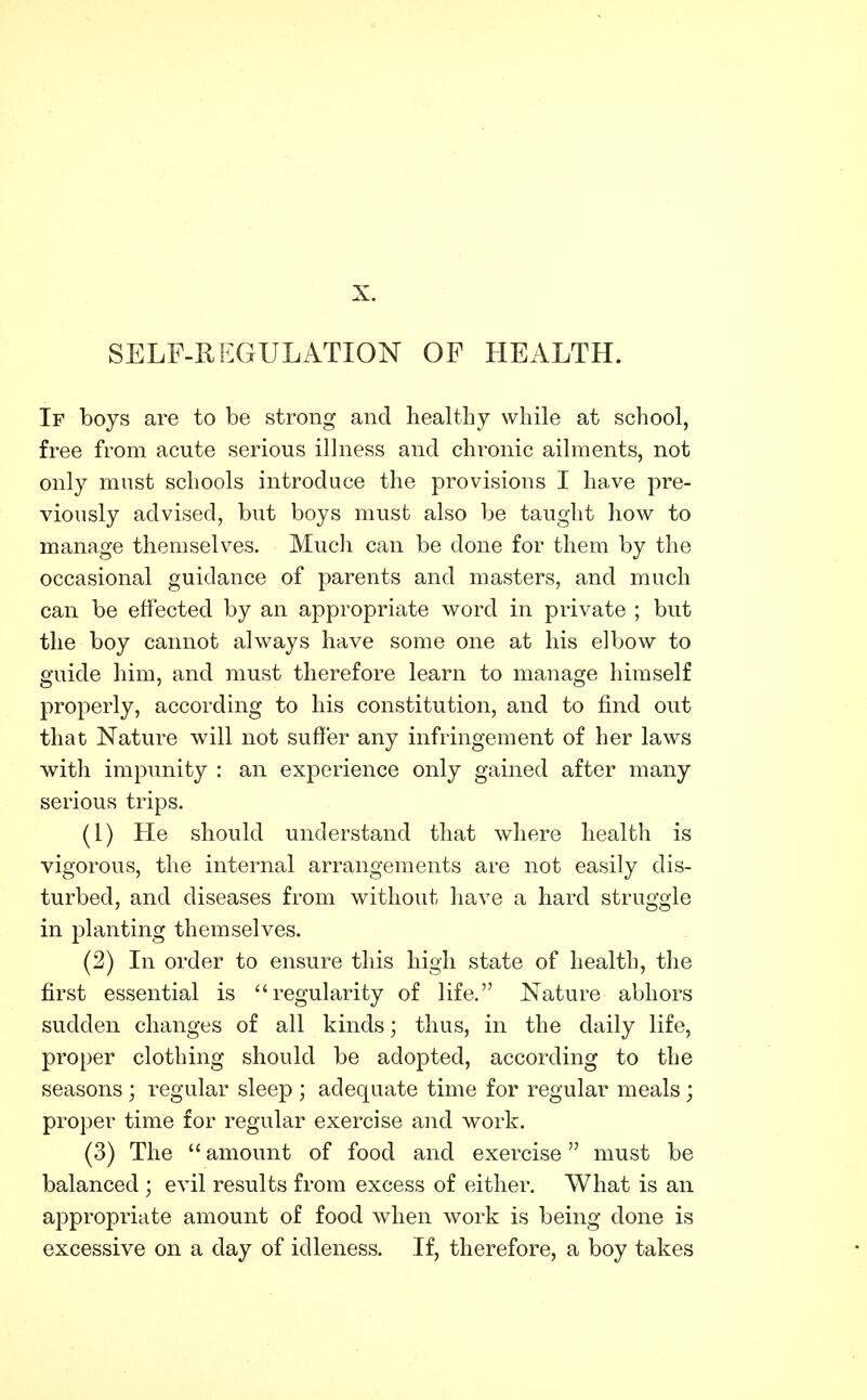 X. SELF-REGULATION OF HEALTH. If boys are to be strong and healthy while at school, free from acute serious illness and chronic ailments, not only mnst schools introduce the provisions I have pre- viously advised, but boys must also be taught how to mannge themselves. Mucli can be done for them by the occasional guidance of parents and masters, and much can be effected by an appropriate word in private ; but the boy cannot always have some one at his elbow to guide him, and must therefore learn to manage himself properly, according to his constitution, and to find out that Nature wdll not suffer any infringement of her laws with impunity : an experience only gained after many serious trips. (1) He should understand that where health is vigorous, the internal arrangements are not easily dis- turbed, and diseases from without have a hard struggle in planting themselves. (2) In order to ensure this high state of health, the first essential is regularity of life. Nature abhors sudden changes of all kinds; thus, in the daily life, proper clothing should be adopted, according to the seasons ; regular sleep ; adequate time for regular meals ; proper time for regular exercise and work. (3) The  amount of food and exercise must be balanced ; evil results from excess of either. What is an appropriate amount of food when work is being done is excessive on a day of idleness. If, therefore, a boy takes