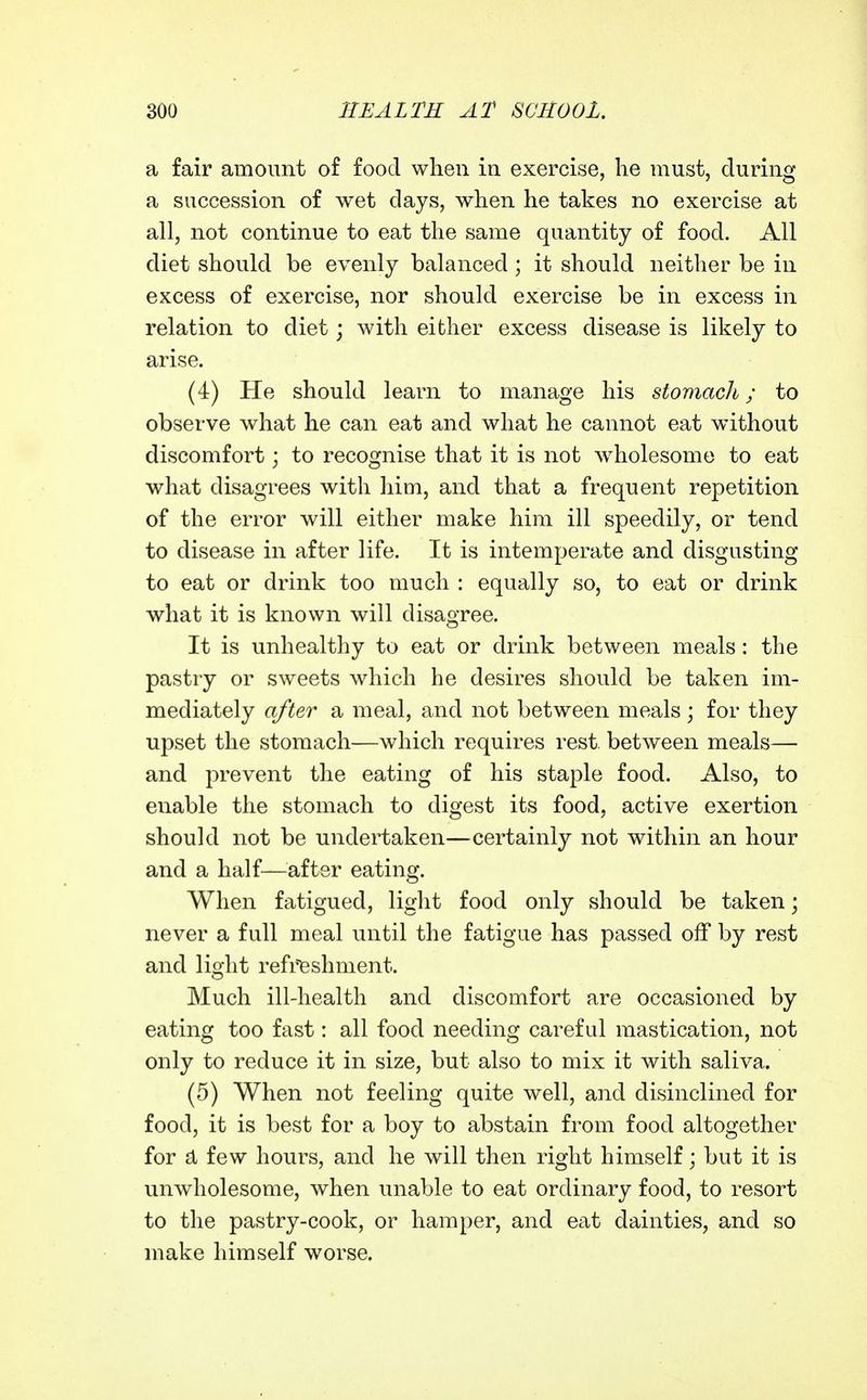 a fair amount of food when in exercise, lie must, during a succession of wet days, when he takes no exercise at all, not continue to eat the same quantity of food. All diet should be evenly balanced; it should neither be in excess of exercise, nor should exercise be in excess in relation to diet; with either excess disease is likely to arise. (4) He should learn to manage his stomach; to observe what he can eat and what he cannot eat without discomfort; to recognise that it is not ^vholesome to eat what disagrees with liim, and that a frequent repetition of the error will either make him ill speedily, or tend to disease in after life. It is intemperate and disgusting to eat or drink too much : equally so, to eat or drink what it is known will disagree. It is unhealthy to eat or drink between meals: the pastry or sweets which he desires should be taken im- mediately after a meal, and not between meals; for they upset the stomach—which requires rest between meals— and prevent the eating of his staple food. Also, to enable the stomach to digest its food, active exertion should not be undertaken—certainly not within an hour and a half—^^after eating. When fatigued, light food only should be taken; never a full meal until the fatigue has passed off by rest and light refreshment. Much ill-health and discomfort are occasioned by eating too fast: all food needing careful mastication, not only to reduce it in size, but also to mix it with saliva. (5) When not feeling quite well, and disinclined for food, it is best for a boy to abstain from food altogether for d few hours, and he will then right himself; but it is unwholesome, when unable to eat ordinary food, to resort to the pastry-cook, or hamper, and eat dainties, and so make himself worse.