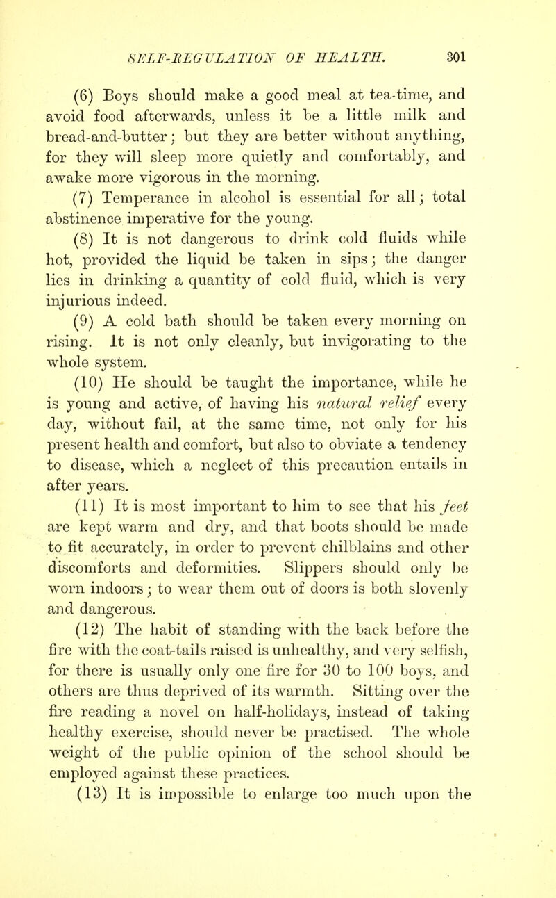 (6) Boys sliould make a good meal at tea-time, and avoid food afterwards, unless it be a little milk and bread-and-butter; but they are better without anything, for they will sleep more quietly and comfortably, and awake more vigorous in the morning. (7) Temperance in alcohol is essential for all; total abstinence imperative for the young. (8) It is not dangerous to drink cold fluids while hot, provided the liquid be taken in sips; the danger lies in drinking a quantity of cold fluid, which is very injurious indeed. (9) A cold bath should be taken every morning on rising, it is not only cleanly, but invigorating to the whole system. (10) He should be taught the importance, while he is young and active, of having his natural relief every day, without fail, at the same time, not only for his present health and comfort, but also to obviate a tendency to disease, which a neglect of this precaution entails in after years. (11) It is most important to him to see that his Jeet are kept warm and dry, and that boots should be made to fit accurately, in order to prevent chilblains and other discomforts and deformities. Slippers should only be worn indoors; to wear them out of doors is both slovenly and dangerous. (12) The habit of standing with the back before the fire with the coat-tails raised is unliealthy, and very selfish, for there is usually only one fire for 30 to 100 boys, and others are thus deprived of its warmth. Sitting over the fire reading a novel on half-holidays, instead of taking- healthy exercise, should never be practised. The whole weight of the public opinion of the school should be employed against these practices. (13) It is impossible to enlarge too much upon the