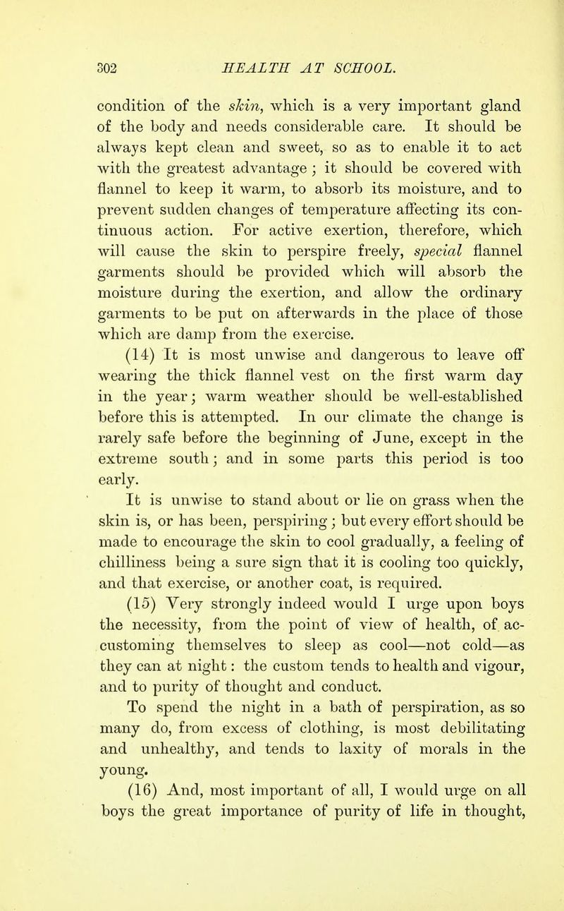 condition of the skin, which is a very important gland of the body and needs considerable care. It should be always kept clean and sweet, so as to enable it to act with the greatest advantage ; it should be covered with flannel to keep it warm, to absorb its moisture, and to prevent sudden changes of temperature affecting its con- tinuous action. For active exertion, therefore, which will cause the skin to perspire freely, special flannel garments should be provided which will absorb the moisture during the exertion, and allow the ordinary garments to be put on afterwards in the place of those which are damp from the exercise. (14) It is most unwise and dangerous to leave off wearing the thick flannel vest on the first warm day in the year; warm weather should be well-established before this is attempted. In our climate the change is rarely safe before the beginning of June, except in the extreme south; and in some parts this period is too early. It is unwise to stand about or lie on grass when the skin is, or has been, perspiring ; but every effort should be made to encourage the skin to cool gradually, a feeling of chilliness being a sure sign that it is cooling too quickly, and that exercise, or another coat, is required. (15) Very strongly indeed would I urge upon boys the necessity, from the point of view of health, of ac- customing themselves to sleep as cool—not cold—as they can at night: the custom tends to health and vigour, and to purity of thought and conduct. To spend the night in a bath of perspiration, as so many do, from excess of clothing, is most debilitating and unhealthy, and tends to laxity of morals in the young. (16) And, most important of all, I would urge on all boys the great importance of purity of life in thought,