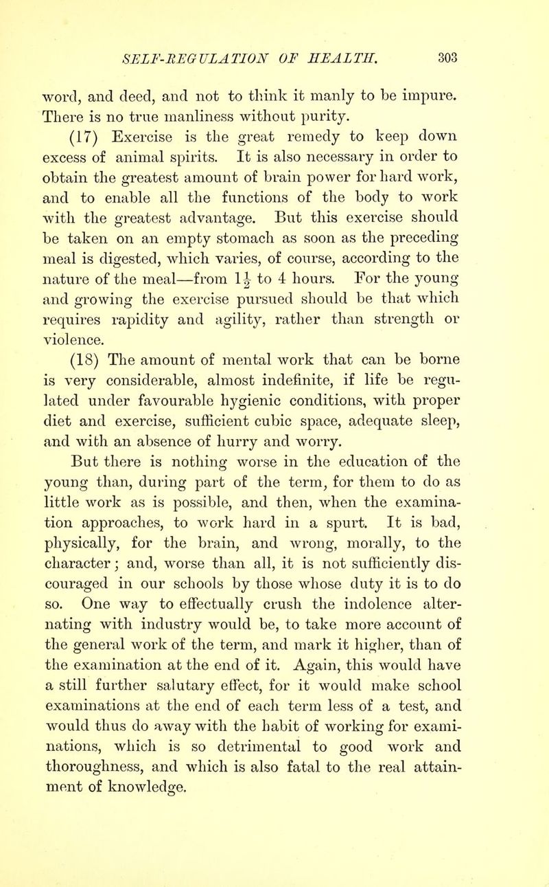 word, and deed, and not to think it manly to be impure. There is no true manliness without purity. (17) Exercise is the great remedy to keep down excess of animal spirits. It is also necessary in order to obtain the greatest amount of brain power for hard work, and to enable all the functions of the body to work with the oTeatest advantasje. But this exercise should be taken on an empty stomach as soon as the preceding meal is digested, which varies, of course, according to the nature of the meal—from to 4 hours. For the young and growing the exercise pursued should be that which requires rapidity and agility, rather than strength or violence. (18) The amount of mental work that can be borne is very considerable, almost indefinite, if life be regu- lated under favourable hygienic conditions, with proper diet and exercise, sufficient cubic space, adequate sleep, and with an absence of hurry and worry. But there is nothing worse in the education of the young than, during part of the term, for them to do as little work as is possible, and then, when the examina- tion approaches, to work hard in a spurt. It is bad, physically, for the brain, and wrong, morally, to the character; and, worse than all, it is not sufficiently dis- couraged in our schools by those whose duty it is to do so. One way to effectually crush the indolence alter- nating with industry would be, to take more account of the general work of the term, and mark it higher, than of the examination at the end of it. Again, this would have a still further salutary effect, for it would make school examinations at the end of each term less of a test, and would thus do away with the habit of working for exami- nations, which is so detrimental to good work and thoroughness, and which is also fatal to the real attain- ment of knowledge.