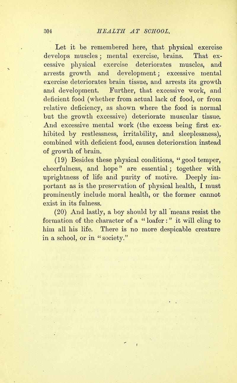 Let it be remembered here, that physical exercise develops muscles; mental exercise, brains. That ex- cessive physical exercise deteriorates muscles, and arrests growth and development; excessive mental exercise deteriorates brain tissue, and arrests its growth and development. Further, that excessive work, and deficient food (whether from actual lack of food, or from relative deficiency, as shown where the food is normal but the growth excessive) deteriorate muscular tissue. And excessive mental work (the excess being first ex- hibited by restlessness, irritability, and sleeplessness), combined with deficient food, causes deterioration instead of growth of brain. (19) Besides these physical conditions, good temper, cheerfulness, and hope are essential; together with uprightness of life and purity of motive. Deeply im- portant as is the preservation of physical health, I must prominently include moral health, or the former cannot exist in its fulness. (20) And lastly^ a boy should by all means resist the formation of the character of a  loafer :  it will cling to him all his life. There is no more despicable creature in a school, or in society.
