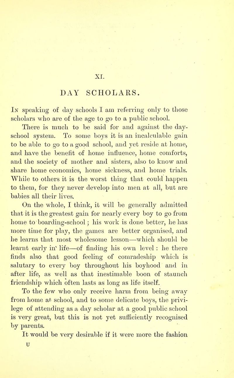 XI. DAY SCHOLARS. In speaking of day schools I am referring only to those scholars who are of the age to go to a public school. There is much to be said for and against the day- school system. To some boys it is an incalculable gain to be able to go to a good school, and yet reside at home, and have the benefit of home influence, home comforts, and the society of mother and sisters, also to know and share home economics, home sickness, and home trials. While to others it is the worst thing that could happen to them, for they never develop into men at all, but are babies all their lives. On the vvdiole, I think, it will be generally admitted that it is the greatest gain for nearly every boy to go from home to boarding-school; his work is done better, he has more time for play, the games are better organised, and he learns that most wholesome lesson—^whicli should be learnt early in' life—of finding his own level : he there finds also that good feeling of comradeship which is salutary to every boy throughout his boyhood and in after life, as well as that inestimable boon of staunch friendship which often lasts as long as life itself. To the few who only receive harm from being away from home at school, and to some delicate boys, the privi- lege of attending as a day scholar at a good public school is very great, but this is not yet sufficiently recognised by parents. It would be very desirable if it were more the fashion u