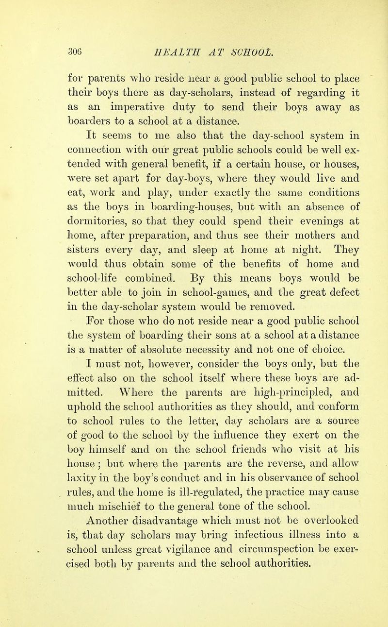 for parents wlio reside near a good public school to place their boys there as day-scholars, instead of regarding it as an imperative duty to send their boys away as boarders to a school at a distance. It seems to me also that the day-school system in connection with our great public schools could be well ex- tended with general benefit, if a certain house, or houses, were set apart for day-boys, where they would live and eat, work and play, under exactly the same conditions as the boys in boarding-houses, but with an absence of dormitories, so that they could spend their evenings at home, after preparation, and thus see their mothers and sisters every daj^, and sleep at home at night. They would thus obtain some of the benefits of home and school-life combined. By this means boys would be better able to join in school-games, and the great defect in the day-scholar system would be removed. For those who do not reside near a good public school the system of boarding their sons at a school at a distance is a matter of absolute necessity and not one of choice. I must not, however, consider the boys only, but the efiect also on the school itself where these boys are ad- mitted. Where the parents are high-principled, and ujihold the school authorities as they should, and conform to school rules to the letter, day scholars are a source of good to the school by the influence they exert on tlie boy liimself and on the school friends who visit at his house; but where the pareiits are the reverse, and allow laxity in the boy's conduct and in his observance of school rules, and the home is ill-i'egulated, the practice may cause much mischief to the general tone of the school. Another disadvantage w^iich must not be overlooked is, that day scholars may bring infectious illness into a school unless great vigilance and circumspection be exer- cised both by parents and the school authorities.