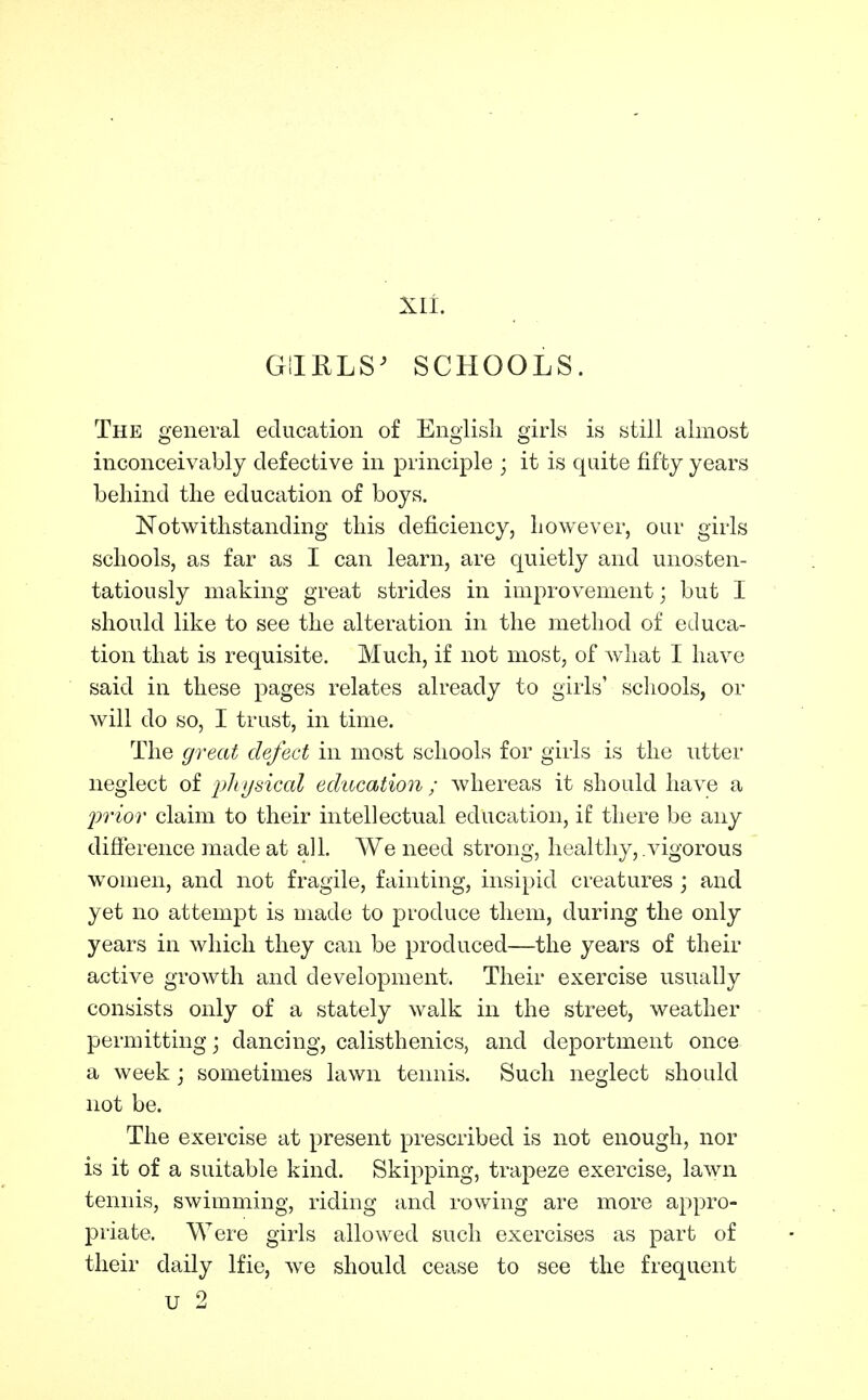 GlIRLS^ SCHOOLS. The general education of English girls is still almost inconceivably defective in principle ; it is quite fifty years behind the education of boys. Notwithstanding this deficiency, however, our girls schools, as far as I can learn, are quietly and unosten- tatiously making great strides in improvement; but I should like to see the alteration in the method of educa- tion that is requisite. Much, if not most, of Avhat I have said in these pages relates already to girls' schools, or will do so, I trust, in time. The great defect in most schools for girls is the utter neglect of ph tjHical education ; whereas it should have a frior claim to their intellectual education, if there be any difierence made at all. We need strong, healthy, vigorous women, and not fragile, fainting, insipid creatures ; and yet no attemjDt is made to produce them, during the only years in which they can be produced—the years of their active growth and development. Their exercise usually consists only of a stately walk in the street, weather permitting; dancing, calisthenics, and deportment once a week \ sometimes lawn tennis. Such neglect should not be. The exercise at present prescribed is not enough, nor is it of a suitable kind. Skipping, trapeze exercise, lawn tennis, swimming, riding and rowing are more appro- priate. Were girls allowed such exercises as part of their daily Ifie, we should cease to see the frequent