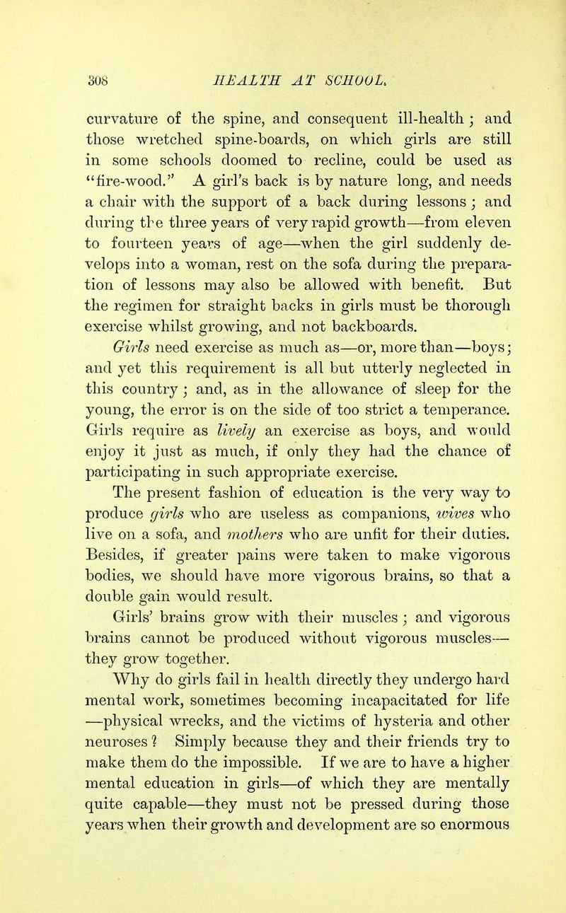 curvature of the spine, and consequent ill-healtli; and those wretched spine-boards, on which girls are still in some schools doomed to recline, could be used as fire-wood. A girl's back is by nature long, and needs a chair with the support of a back during lessons ; and during the three years of very rapid growth—from eleven to fourteen years of age—when the girl suddenly de- velops into a woman, rest on the sofa during the prepara- tion of lessons may also be allowed with benefit. But the regimen for straight backs in girls must be thorough exercise whilst growing, and not backboards. Girls need exercise as much as—or, more than—boys; and yet this requirement is all but utterly neglected in this country j and, as in the allowance of sleep for the young, the error is on the side of too strict a temperance. Girls require as lively an exercise as boys, and would enjoy it just as much, if only they had the chance of participating in such appropriate exercise. The present fashion of education is the very way to produce girls who are useless as companions, loives who live on a sofa, and mothers who are unfit for their duties. Besides, if greater pains were taken to make vigorous bodies, we should have more vigorous brains, so that a double gain would result. Girls' brains grow with their muscles ; and vigorous brains cannot be produced without vigorous muscles— they grow together. Why do girls fail in health directly they undergo hard mental work, sometimes becoming incapacitated for life —physical wrecks, and the victims of hysteria and other neuroses ? Simply because they and their friends try to make them do the impossible. If we are to have a higher mental education in girls—of which they are mentally quite capable—they must not be pressed during those years when their growth and development are so enormous