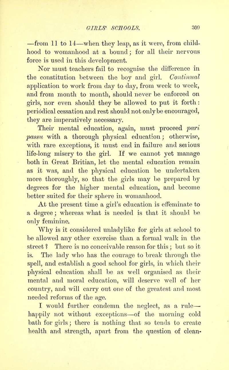 —from 11 to 14—when they leap, as it were, from child- hood to womanhood at a bound; for all their nervous force is used in this development. Nor must teachers fail to recognise the difference in the constitution between the boy and girl. Continual application to work from day to day, from week to week, and from month to month, should never be enforced on girls, nor even should they be allowed to put it forth : periodical cessation and rest should not only be encouraged, they are imperatively necessary. Their mental education, again, must proceed pari passu with a thorough physical education; otherwise, with rare exceptions, it must end in failure and serious life-long misery to the girl. If we cannot yet manage both in Great Britian, let the mental education remain as it was, and the physical education be undertaken more thoroughly, so that the girls may be prepared by degrees for the higher mental education, and become better suited for their sphere in womanhood. At the present time a girl's education is effeminate to a degree; whereas what is needed is that it should be only feminine. Why is it considered unladylike for girls at school to be allowed any other exercise than a formal walk in the street 1 There is no conceivable reason for this ; but so it is. The lady who has the courage to break through the spell, and establish a good school for girls, in which their physical education shall be as well organised as their mental and moral education, will deserve well of her country, and will carry out one of the greatest and most needed reforms of the age. I would further condemn the neglect, as a rule—• happily not without exceptions—of the morning cold bath for girls; there is nothing that so tends to create health and strength, apart from the question of cleg^n-