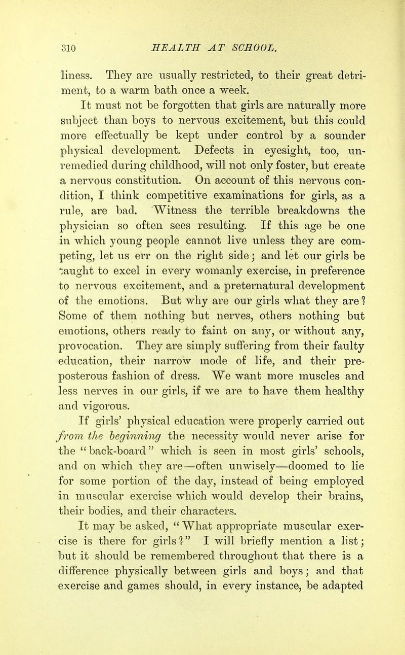 liuess. Tliey are usually restricted, to their great detri- ment, to a v/arm bath once a week. It must not be forgotten that girls are naturally more subject than boys to nervous excitement, but this could more effectually be kept under control by a sounder physical development. Defects in eyesight, too, un- remedied during childhood, will not only foster, but create a nervous constitution. On account of this nervous con- dition, I think competitive examinations for girls, as a rule, are bad. Witness the terrible breakdowns the physician so often sees resulting. If this age be one in which young people cannot live unless they are com- peting, let us err on the right side; and let our girls be t}aught to excel in every womanly exercise, in preference to nervous excitement, and a preternatural development of the emotions. But why are our girls what they are'? Some of them nothing but nerves, others nothing but emotions, others ready to faint on any, or without any, provocation. They are simply suffering from their faulty education, their narrow mode of life, and their pre- posterous fashion of dress. We want more muscles and less nerves in our girls, if we are to have them healthy and vigorous. If girls' physical education were properly carried out from tlie beginning the necessity would never arise for the  back-board which is seen in most girls' schools, and on which they are—often unwisely—doomed to lie for some portion of the day, instead of being employed in muscular exercise which would develop their brains, their bodies, and their characters. It may be asked, What appropriate muscular exer- cise is there for girls'? I will briefly mention a list; but it should be remembered throughout that there is a difference physically between girls and boys; and that exercise and games should, in every instance, be adapted
