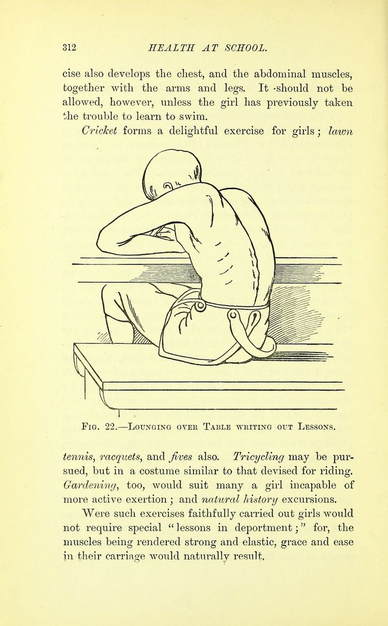 cise also develops the cliest, and the abdominal muscles, together with the arms and legs. It -should not be allowed, however, unless the girl has previously taken the trouble to learn to swim. Cricket forms a delightful exercise for girls; lawn Fig. 22,—Lounging over Table writing out Lessons. tennis, racquets, and Jives also. Tricycling may be pur- sued, but in a costume similar to that devised for riding. Gardening, too, would suit many a girl incapable of more active exertion ; and natural history excursions. Were such exercises faithfully carried out girls would not require special  lessons in deportment; for, the muscles being rendered strong and elastic, grace and ease in their carriage would naturally result.