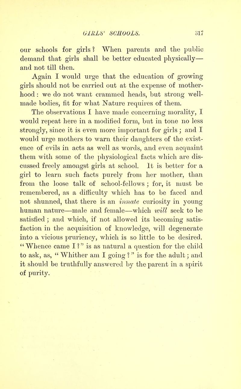our schools for girls 1 Wlien parents and the public demand that girls shall be better educated physically— and not till then. Again I would urge that the education of growing girls should not be carried out at the expense of mother- hood : we do not want crammed heads, but strong well- made bodies, fit for what Nature requires of them. The observations I have made concerning morality, I would repeat here in a modified form, but in tone no less strongly, since it is even more important for girls ; and I would urge mothers to warn their daughters of the exist- ence of evils in acts as well as words, and even acquaint them with some of the physiological facts which are dis- cussed freely amongst girls at school. It is better for a girl to learn such facts purely from her mother, than from the loose talk of school-fellows ; for, it must be remembered, as a difficulty which has to be faced and not shunned, that there is an innate curiosity in young- human nature—male and female—which will seek to be satisfied ; and which, if not allowed its becoming satis- faction in the acquisition of knowledge, will degenerate into a vicious pruriency, which is so little to be desired. Whence came I? is as natural a question for the child to ask, as,  Whither am I going 1  is for the adult; and it should be truthfully answered by the parent in a spirit of purity.