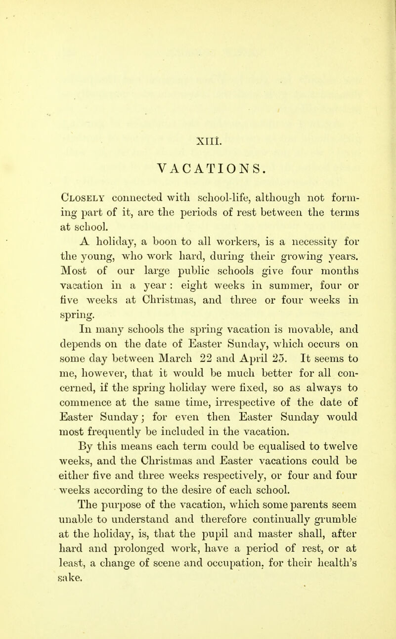 XIII. VACATIONS. Closely connected with school-life, although not form- ing part of it, are the periods of rest between the terms at school. A holiday, a boon to all workers, is a necessity for the young, who work hard, during their growing years. Most of our large public schools give four months vacation in a year : eight weeks in summer, four or five weeks at Christmas, and three or four weeks in spring. In many schools the spring vacation is movable, and depends on the date of Easter Sunday, which occurs on some day between March 22 and April 25. It seems to me, however, that it would be much better for all con- cerned, if the spring holiday were fixed, so as always to commence at the same time, irrespective of the date of Easter Sunday; for even then Easter Sunday would most frequently be included in the vacation. By this means each term could be equalised to twelve weeks, and the Christmas and Easter vacations could be either five and three weeks respectively, or four and four weeks according to the desire of each school. The purpose of the vacation, which some parents seem unable to understand and therefore continually grumble at the holiday, is, that the pupil and master shall, after hard and prolonged work, have a period of rest, or at least, a change of scene and occupation, for their health's sake.