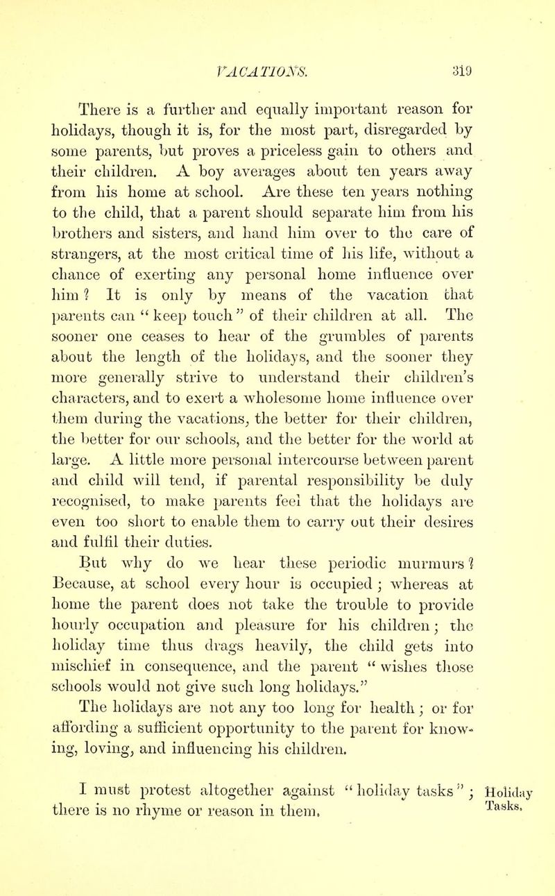 There is a furtlier and equally important reason for holidays, though it is, for the most part, disregarded by some parents, but proves a priceless gain to others and their children. A boy averages about ten years away from his home at school. Are these ten years nothing to the child, that a parent should separate him. from his brothers and sisters, and hand him over to the care of strangers, at the most critical time of his life, without a chance of exerting any personal home influence over him 1 It is only by means of the vacation chat parents can keep touch of their children at all. The sooner one ceases to hear of the grumbles of parents about the length of the holidays, and the sooner they more generally strive to understand their children's characters, and to exert a wholesome home influence over them during the vacations^ the better for their children, the better for our schools, and the better for the world at large. A little more personal intercourse between parent and child will tend, if parental responsibility be duly recognised, to make parents feel that the holidays are even too short to enable them to carry out their desires and fulfil their duties. But why do we hear these periodic murmurs li Because, at school every hour io occupied ; whereas at home the parent does not take the trouble to provide hourly occupation and pleasure for his children; the holiday time thus di-ags heavily, the child gets into mischief in consequence, and the parent  wishes those schools would not give such long holidays. The holidays are not any too long foi* health; or for affording a sufficient opportunity to the parent for know- ing, loving^ and influencing his children. I must protest altogether against  holiday tasks  ; Holiday there is no rhyme or reason in them. Tasks.