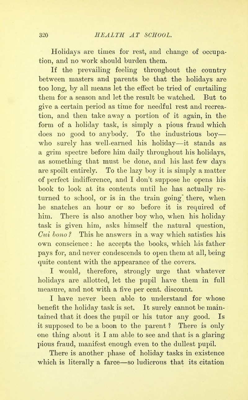 Holidays are times for rest, and change of occupa- tion, and no work should burden them. If the prevailing feeling throughout the country between masters and parents be that the holidays are too long, by all means let the effect be tried of curtailing them for a season and let the result be watched. But to give a certain period as time for needful rest and recrea- tion, and then take away a portion of it again, in the form of a holiday task, is simply a pious fraud which does no good to anybody. To the industrious boy— who surely has well-earned his holiday—it stands as a grim spectre before him daily throughout his holidays, as something that must be done, and his last few days are spoilt entirely. To the lazy boy it is simply a matter of perfect indifference, and I don't suppose he opens his book to look at its contents until he has actually re- turned to school, or is in the train going^ there, when he snatches an hour or so before it is required of him. There is also another boy who, when his holiday task is given him, asks himself the natural question, Cui bono ? This he answers in a way which satisfies his own conscience : he accepts the books, which his father pays for, and never condescends to open them at all, being quite content with the appearance of the covers. I would^ therefore, strongly urge that whatever holidays are allotted, let the pupil have them in full measure, and not with a five per cent, discount. I have never been able to understand for whose benefit the lioliday task is set. It surely cannot be main- tained that it does the pupil or his tutor any good. Is it supposed to be a boon to the parent ? There is only one thing about it I am able to see and that is a glaring pious fraud, manifest enough even to the dullest pupil. There is another phase of holiday tasks in existence which is literally a farce—so ludicrous that its citation