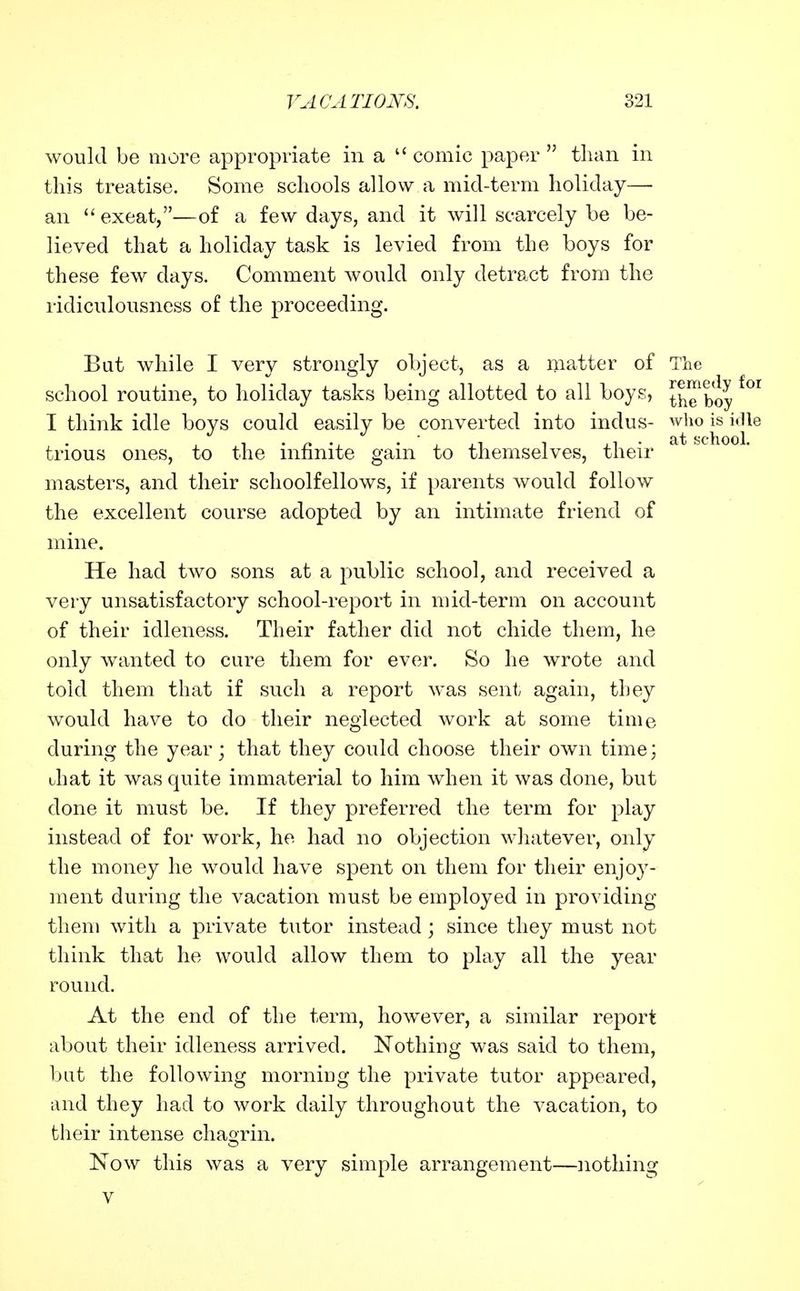 would be more appropriate in a  comic paper  than in this treatise. Some schools allow a mid-term holiday— an  exeat,—of a few days, and it will scarcely be be- lieved that a holiday task is levied from the boys for these few days. Comment would only detract from the ridiculousness of the proceeding. But while I very strongly object, as a matter of The school routine, to holiday tasks being allotted to all boys, the'boy I think idle boys could easily be converted into indus- who is idle trious ones, to the infinite gain to themselves, their masters, and their schoolfellows, if parents would follow the excellent course adopted by an intimate friend of mine. He had two sons at a public school, and received a very unsatisfactory school-report in mid-term on account of their idleness. Their father did not chide them, he only wanted to cure them for ever. So he wrote and told them that if such a report was sent again, they would have to do their neglected work at some time during the year; that they could choose their own time; Jiat it was quite immaterial to him when it was done, but done it must be. If they preferred the term for play instead of for work, he had no objection whatever, only the money he would have spent on them for their enjoy- ment during the vacation must be employed in providing them with a private tutor instead; since they must not think that he would allow them to play all the year round. At the end of the term, however, a similar report about their idleness arrived. Nothing was said to them, bat the following morning the private tutor appeared, and they had to work daily throughout the vacation, to tlieir intense chagrin. Now this was a very simple arrangement—nothing V