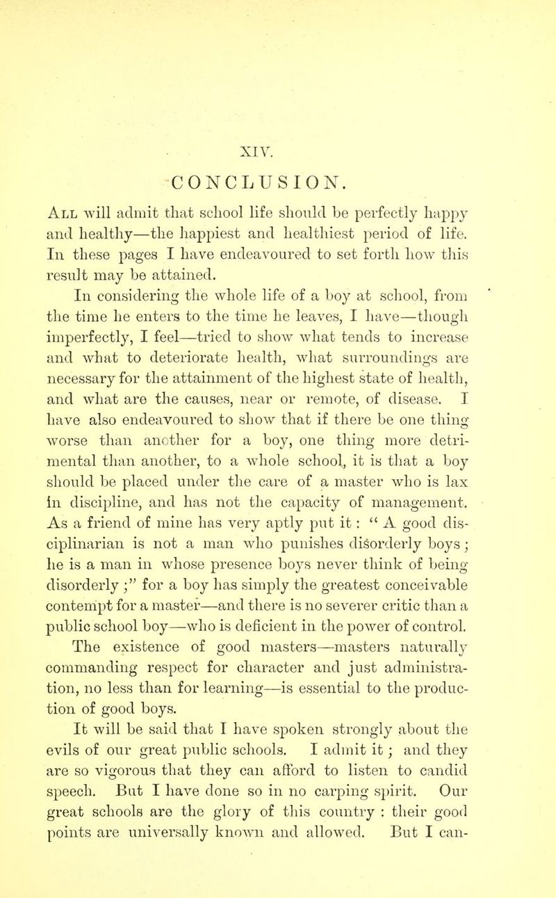 XIV. CONCLUSION. All will admit that school life should be perfectly happy and healthy—the liappiest and healthiest period of life. In these pages I have endeavoured to set forth how this result may be attained. In considering the whole life of a boy at school, from the time he enters to the time he leaves, I have—though imperfectly, I feel—tried to show what tends to increase and what to deteriorate health, what surroundings are necessary for the attainment of the highest state of healtli, and what are the causes, near or remote, of disease. I have also endeavoured to show that if there be one thing worse than another for a boy, one thing more detri- mental than another, to a whole school, it is that a boy should be placed under the care of a master who is lax in discipline, and has not the capacity of management. As a friend of mine has very aptly put it: A good dis- ciplinarian is not a man who punishes disorderly boys; he is a man in whose presence boys never think of being- disorderly for a boy has simply the greatest conceivable contempt for a master—and there is no severer critic than a public school boy—who is deficient in the power of control. The existence of good masters—masters naturally commanding respect for character and just administra- tion, no less than for learning—is essential to the produc- tion of good boys. It will be said that I have spoken strongly about the evils of our great piiblic schools. I admit it; and they are so vigorous that they can afibrd to listen to candid speech. But I have done so in no carping spirit. Our great schools are the glory of this country : their good points are universally known and allowed. But I can-