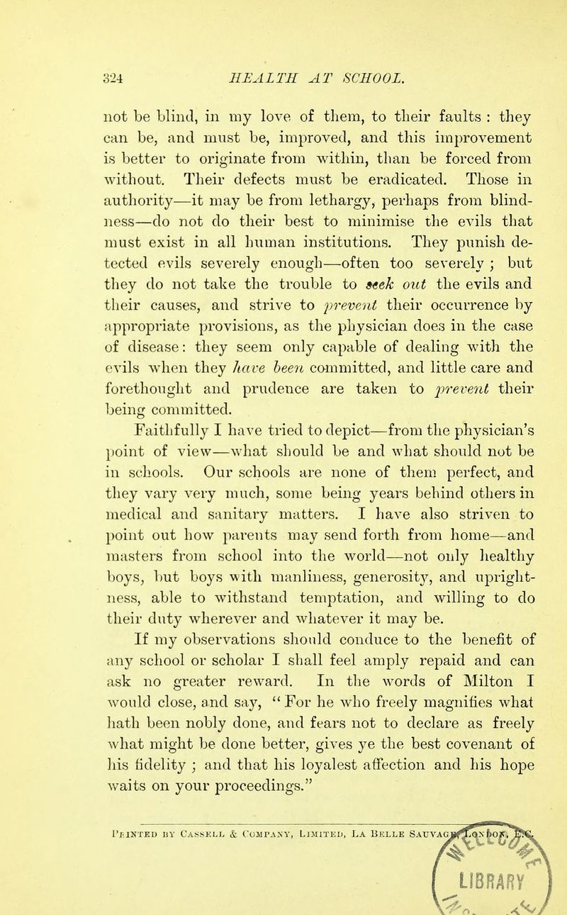 not be Llintl, in my love of them, to their faults : they can be, and must be, improved, and this improvement is better to originate from within, than be forced from without. Tlieir defects must be eradicated. Those in authority—it may be from lethargy, perhaps from blind- ness—do not do tlieir best to minimise the evils that must exist in all human institutions. They punish de- tected evils severely enough—often too severely ; but they do not take the trouble to »«ek out the evils and their causes, and strive to iwevent their occurrence by appropriate provisions, as the physician does in the case of disease: they seem only capable of dealing with the evils when they liave heen committed, and little care and forethought and prudence are taken to iwevenl their being committed. Faithfully I have tried to depict—from the physician's point of view—what should be and what should not be in schools. Our schools are none of them perfect, and they vary very much, some being years behind others in medical and sanitary matters. I have also striven to point out how parents may send forth from home—and masters from school into the world—not only healthy boys^ l)ut boys with manliness, generosit}'', and upright- ness, able to withstand temptation, and willing to do their duty wherever and whatever it may be. If my observations should conduce to the benefit of any school or scholar I shall feel amply repaid and can ask no greater reward. In the words of Milton I would close, and say,  For he who freely magnifies what hath been nobly done, and fears not to declare as freely what might be done better, gives ye the best covenant of his fidelity ; and that his loyalest affection and his hope waits on your proceedings. I LIBRARV