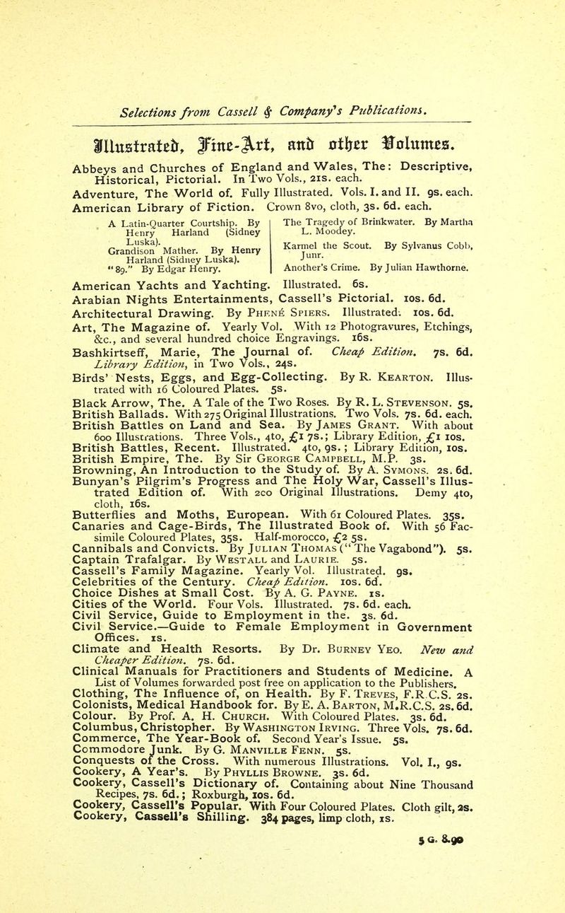 Abbeys and Churches of England and Wales, The: Descriptive, Historical, Pictorial. In Two Vols., 2is. each. Adventure, The World of. Fully Illustrated. Vols. I. and II. gs. each. American Library of Fiction. Crown 8vo, cloth, 3s. 6d. each. A Latin-Quarter Courtship. By The Tragedy of Brinkwater. By Martha Henry Harland (Sidney L. Moodey. Grandison'-Matl^er. By Henry Karmel the Scout. By Sylvanus Cobl.. Harland (Sidney Luska). J 89. By Edgar Henry. Another's Crime. By JuUan Hawthorne. American Yachts and Yachting. Illustrated. 6s. Arabian Nights Entertainments, Cassell's Pictorial. los, 6d. Architectural Drawing. By Phf.n^ Spiers. Illustrated. los. 6d. Art, The Magazine of. Yearly Vol. With 12 Photogravures, Etchings, &c., and several hundred choice Engravings. i6s. Bashkirtseff, Marie, The Journal of. Cheap Edition. 7s. 6d. Library Edition, in Two Vols., 24s. Birds' Nests, Eggs, and Egg-Collecting. By R. Kearton. Illus- trated with 16 Coloured Plates. 5s. Black Arrow, The. A Tale of the Two Roses. By R. L. Stevenson. 5s. British Ballads. With 275 Original Illustrations, Two Vols. 7s. 6d. each. British Battles on Land and Sea. By James Grant. With about 600 Illustrations. Three Vols., 410, £1 7s.; Library Edition, £1 los. British Battles, Recent. Illustrated. 4to, gs. ; Library Edition, los. British Empire, The. By Sir George Campbell, M.P. 3s. Browning, An Introduction to the Study of By A. Svmons. as. 6d. Bunyan's Pilgrim's Progress and The Holy War, Cassell's Illus- trated Edition of. With 2co Original Illustrations. Demy 410, cloth, i6s. Butterflies and Moths, European. With 61 Coloured Plates. 35s. Canaries and Cage-Birds, The Illustrated Book of. With 56 Fac- simile Coloured Plates, 35s. Half-morocco, £2 5s. Cannibals and Convicts. By Julian Thomas ( The Vagabond). 5s. Captain Trafalgar. By Westall and Laurie. 5s. Cassell's Family Magazine. Yearly Vol. Illustrated, gs. Celebrities of the Century, Cheap Edition. los, 6(f. Choice Dishes at Small Cost. By A. G. Payne, is. Cities of the World. Four Vols. Illustrated. 7s. 6d, each. Civil Service, Guide to Employment in the. 3s. 6d. Civil Service.—Guide to Female Employment in Government Offices. IS. Climate and Health Resorts. By Dr. Burnev Yeo. New and Cheaper Edition. 7s. 6d. Clinical Manuals for Practitioners and Students of Medicine. A List of Volumes forwarded post free on application to the Publishers. Clothing, The Influence of, on Health. By F.Treves, F,R C.S, 2s. Colonists, Medical Handbook for. By E. A, Barton, M,R,C,S. 2s.6d. Colour. By Prof. A. H. Church. With Coloured Plates. 3s. 6d. Columbus, Christopher. By Washington Irving. Three Vols. 7s. 6d. Commerce, The Year-Book of. Second Year's Issue. 5s. Commodore Junk. By G. Manville Fenn. 5s. Conquests of the Cross. With numerous Illustrations. Vol. I., gs. Cookery, A Year's, By Phyllis Browne, 3s. 6d. Cookery, Cassell's Dictionary of. Containing about Nine Thousand Recipes. 7s. 6d.; Roxburgh, los. 6d. Cookery, Cassell's Popular. With Four Coloured Plates. Cloth gilt, as. Cookery, Cassell's Shilling. 384 pages, limp cloth, is. 5 a. 8.90