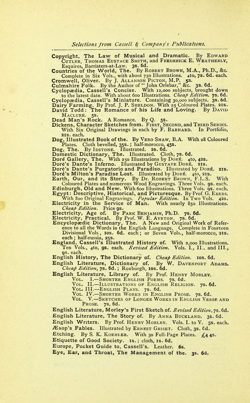 Copyright, The Law of Musical and Dramatic. By Edward Cutler, Thomas Eustace Smith, and Frederick E. Weatherlv, Esquires, Barristers-at-Law. 3s. 6d, Countries of the World, The. By Robert Brown, M.A., Ph.D., &c. Complete in Six Vols., with about 750 Illustrations. 4to, 7s. 6d. each. Cromwell, Oliver. By J. Allanson Picton, M.P. 5s, Culmshire Folk. By the Author of John Orlebar, &c. 3s. 6d. Cyclopaedia, Cassell's Concise. With 12,000 subjects, brought down to the latest date. With about 600 Illustrations. Cheap Edition, ys. 6d. Cyclopaedia, Cassell's Miniature. Containing 30,000 subjects. 3s. 6d. Dairy Farming. By Prof. J. P. Sheldon. With 25 Coloured Plates. 21s. David Todd: The Romance of his Life and Loving. By David Maclure. 5s. Dead Man's Rock. A Romance. By Q. 5s. Dickens, Character Sketches from. First, Second, and Third Series. With Six Original Drawings in each by F. Barnard. In Portfolio, 21S. each. Dog, Illustrated Book of the. By Vero Shaw, B.A. With 28 Coloured Plates. Cloth bevelled, 35s. ; half-morocco, 45s. Dog, The. By Idstone. Illustrated. 2s. 6d. Domestic Dictionary, The. Illustrated. Cloth, 7s. 6d. Dord Gallery, The. With 250 Illustrations by Dor6. 4to, 42s. Dore's Dante's Inferno. Illustrated by Gustave Dor6. 21s. Dor6's Dante's Purgatorio and Paradiso. Illustrated by Dor6. 2IS. Dore's Milton's Paradise Lost. Illustrated by Dor6. 4to, 21s. Earth, Our, and its Story. By Dr. Robert Brown, F.L.S. With Coloured Plates and numerous Wood Engravings. Three Vols. gs. each. Edinburgh, Old and New. With 600 Illustrations. Three Vols. qs. each. Egypt: Descriptive, Historical, and Picturesque. By Prof G. Ebers. With 800 Original Engravings. Popular Edition. In Two Vols. 42s. Electricity in the Service of Man. With nearly 850 Illustrations. Cheap Edition. Price gs. Electricity, Age of. By Park Benjamin, Ph.D. 7s. 6d. Electricity, Practical. By Prof. W. E. Ayrton. 7s. 6d. Encyclopaedic Dictionary, The. A New and Original Work of Refer- ence to all the Words in the English Language. Complete in Fourteen Divisional Vols., los. 6d. each; or Seven Vols., half-morocco, 21s. each ; half-russia, 25s. England, Cassell's Illustrated History of. With 2,000 Illustrations. Ten Vols., 410, gs. each. Revised Edition. Vols. I., II.. and III., gs. each. English History, The Dictionary of. Cheap Edition. los. 6d. English Literature, Dictionary of. By W. Davenport Adams. Cheap Edition, 7s. 6d. ; Roxburgh, IDS. 6d. English Literature, Library of. By Prof. Henry Morley. Vol. I.—Shorter English Poems. 7s. 6d. Vol. II.—Illustrations of English Religion. 7s. 6d. Vol. III.—English Plays. 7s. 6d. Vol. IV.—Shorter Works in English Prose. 7s. 6d. Vol. v.—Sketches of Longer Works in English Versk and Prose. 7s. 6d. English Literature, Morley's First Sketch of. Revised Edition, ys. ^6.. English Literature, The Story of. By Anna Buckland. 3s. 6d. English Writers. By Prof. Henry Morley. Vols. I. to V. 5s. each, ^sop's Fables. Illustrated by Ernest Griset. Cloth, 3s. Ed. Etching. By S. K, Koehi.er. With 30 Full-Page Plates. £443. Etiquette of Good Society, is.; cloth, is. 6d. Europe, Pocket Guide to, Cassell's. Leather. 6s. Eye, Ear, and Throat, The Management of the. 3s. 6d,