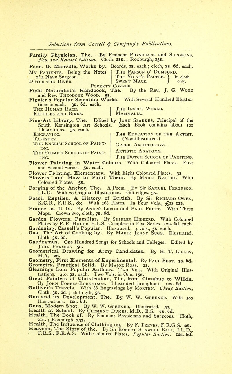 Family Physician, The. By Eminent Physicians and Surgeons. New and Revised Edition. Cloth, 2is. ; Roxburgh, 25s. Fenn, G. Manville, Works by. Boards, 2s. each ; cloth, 2S. 6d. each. The Parson o' Dumford, The Vicar's People. ) in cloth Sweet Mace. j only. My Patients. Being the Notes of a Navy Surgeon. Dutch the Diver. Poverty Corner. Field Naturalist's Handbook, The. By the Rev. J. G. Wood and Rev. Theodore Wood. 5s. Figuier's Popular Scientific Works. With Several Hundred Illustra- tions in each. 3s. 6d. each. The Human Race. | The Insect World. Reptiles and Birds. I Mammalia. Fine-Art Library, The. Edited by John Sparkes, Principal of the South Kensington Art Schools. Each Book contains about 100 Illustrations. 5s. each. Engraving. Tapestry. The English School of Paint- ing. The Flemish School of Paint- ing. The Education of the Artist. (Non-illustrated.) Greek Archeology. Artistic Anatomy. The Dutch School of Painting. Flower Painting in Water Colours. With Coloured Plates. First and Second Series. 5s. each. Flower P?.inting, Elementary. With Eight Coloured Plates. 3s, Flowers, and How to Paint Them. By Maud Naftel. With Coloured Plates. 5s. Forging of the Anchor, The. A Poem. By Sir Samuel Ferguson, LL.D. With 20 Original Illustrations. Gilt edges, 5s. Fossil Reptiles, A History of British. By Sir Richard Owen, K.C.B., F.R.S., &c. With 268 Plates. In Four Vols., £12 I2s. France as It Is. By Andri^ Lebon and Paul Pelet. With Three Maps. Crown 8vo, cloth, 7s. 6d. Garden Flowers, Familiar. By Shirley Hibberd. With Coloured Plates by F. E. Hulme, F.L.S. Complete in Five Series. 12s. 6d. each. Gardening, Cassell's Popular. Illustrated. 4 vols., 5s. each. Gas, The Art of Cooking by. By Marie Jenny Sugg. Illustrated, Cloth, 3s. 6d. Gaudeamus. One Hundred Songs for Schools and Colleges. Edited by John Farmer. 5s. Geometrical Drawing for Army Candidates. By H. T. Lilley, M,A. 2s. Geometry, First Elements of Experimental. By Paul Bert. xs.6d. Geometry, Practical Solid. By Major Ross, 2s. Gleanings from Popular Authors. Two Vols. With Original Illus- trations. 4to, gs. each. Two Vols, in One, 15s. Great Painters of Christendom, The, from Cimabue to Wilkie. By John Forbes-Robertson. Illustrated throughout. 12s. 6d. Gulliver's Travels. With 88 Engravings by Morten, Cheap Edition, Cloth, 3s. 6d. ; cloth gilt, 5s. Gun and its Development, The. By W. W. Greener. With 500 Illustrations. los. 6d. Guns, Modern Shot. By W. W. Greener. Illustrated. 5s. Health at School. By Clement Dukes, M.D., B.S. 7s. 6d. Health, The Book of. By Eminent Physicians and Surgeons. Cloth, 21S.; Roxburgh,25s. Health, The Influence of Clothing on. By F. Treves, F.R.G.S. zs. Heavens, The Story of the. By Sir Robert Stawell Ball, LL.D., F.R.S., F.R.A.S. With Coloured Plates. Popular E^iition. I2s.6d.