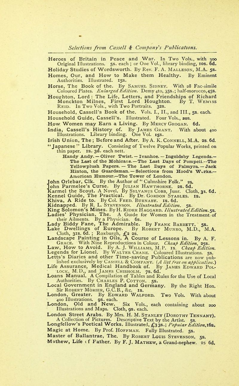 Heroes of Britain in Peace and War. In Two Vols., with 300 Original Illustrations. 5s. each ; or One Vol., library binding, los. 6d. Holiday Studies of Wordsworth. By Rev. F. A. Malleson, M.A. 5s. Homes, Our, and How to Make them Healthy. By Eminent Authorities. Illustrated. 15s. Horse, The Book of the. By Samuel Sidney. With 28 Fac-simile Coloured Plates. E?tlarged Edition. Demy 4to, 35s.; half-morocco,45s. Houghton, Lord : The Life, Letters, and Friendships of Richard Monckton Milnes, First Lord Houghton. By T. Wemnss Reid. In Two Vols., with Two Portraits. 32s. Household, Cassell's Book of the. Vols. I., II., and III., 5s. each. Household Guide, Cassell's. Illustrated. Four Vols., 20s. How Women may Earn a Living. By Mercy Grogan. 6d. India, Cassell's History of. By James Grant. With about 400 Illustrations. Library binding. One Vol. 15s. Irish Union, The; Before and After. By A. K. Connell, M.A. 2s.6d. Japanese Library. Consisting of Twelve Popular Works, printed on thin paper, is. 3d. each nett. Handy Andy. — Oliver Twist. — Ivanhoe. — Ingoldsby Legends.— The Last of the Moliicans. —The Last Days of Pompeii.—The Yellowplush Papers. — The Last Days of Palmyra. — Jack Hinton, the Guardsman. — Selections from Hood's Works.— American Humour.—The Tower of London. John Orlebar, Clk. By the Author of Culmshire Folk. 2s. John Parmelee's Curse. By Julian Hawthorne. 2S. 6d. Karmel the Scout. A Novel. By Svlvanus Cobb, Junr. Cloth, 3s. 6d. Kennel Guide, The Practical. By Dr. Gordon Stables, is. Khiva, A Ride to. By Col. Fred. Burnaby, is. 6d. Kidnapped. By R. L. Stevenson. IllustratedEditioti. 5s. King Solomon's Mines. ByH. Rider Haggard. Illustrated Edition. 5s. Ladies' Physician, The. A Guide for Women in the Treatment of their Ailments. By a Physician. 6s. Lady Biddy Fane, The Admirable. By Frank Barrett. 5s. Lake Dwellings of Europe. By Robert Munro, M.D., M.A. Cloth, 31s. 6d. ; Roxburgh, £2 2S. Landscape Painting in Oils, A Course of Lessons in. By A. F. Grace. With Nine Reproductions in Colour. Cheap Edition, 25s. Law, How to Avoid. By A. J. Williams, M.P. is. Cheap Edition. Legends for Lionel. By Walter Crane. Coloured Illustrations. 5s. Letts's Diaries and other Time-saving Publications are now pub- lished exclusively by Casskll & Company. [A list free on application.) Life Assurance, Medical Handbook of. By James Edward Pol- lock, M.D., and James Chisholm. 7s. 6d. Loans Mariual. A Compilation of Tables and Rules for the Use of Local Authorities. By Charles P. Cotton. 5s. Local Government in England and Germany. By the Right Hon. Sir Robert Morier, G.C.B., &c. is. London, Greater. By Edward Walford. Two Vols. With about 400 Illustrations, gs. each. London, Old and New. Six Vols., each containing about 200 Illustrations and Maps. Cloth, gs. each. London Street Arabs. By Mrs. H. M. Stanley (Dorothy Tennant). A Collection of Pictures. Descriptive Text by the Artist. 5s. Longfellow's Poetical Works. Illustrated, £333.; Popular Edition.i^s. Magic at Home. By Prof. Hoffman. Fully Illustrated. 5s. Master of Ballantrae, The. By Robert Louis Stevenson. 5s. Mathew, Life cf Father. By F. J. Mathew, a Grand-nephew. 2s 6d.