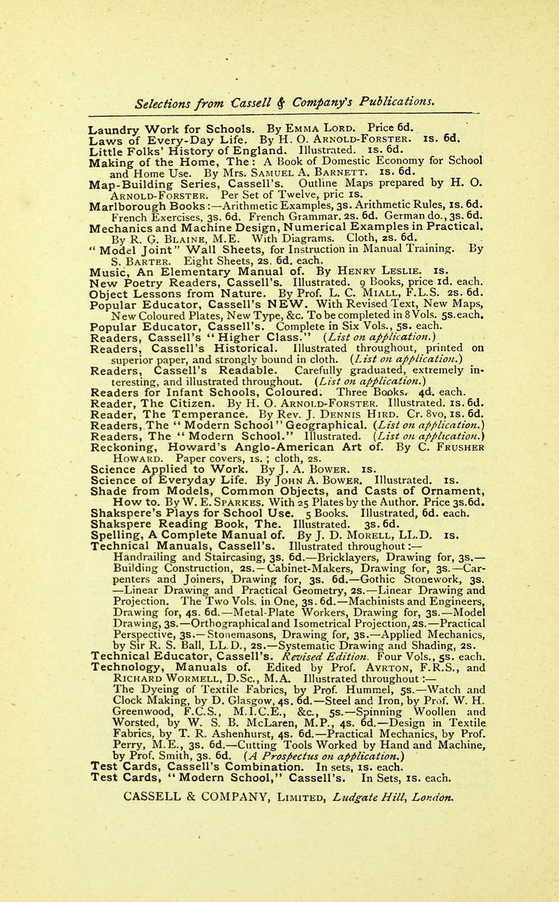 Laundry Work for Schools. By Emma Lord. Price 6d. Laws of Every-Day Life. By H. O. Arnold-Forster. is. 6d. Little Folks' History of England. Illustrated, is. 6d. Making of the Home, The : A Book of Domestic Economy for School and Home Use. By Mrs. Samuel A. Barnett. is. 6d. Map-Building Series, Cassell's. Outline Maps prepared by H. O. Arnold-Forster. Per Set of Twelve, pric is. Marlborough Books :—Arithmetic Examples, 3s. Arithmetic Rules, is. 6d. French Exercises, 3s. 6d. French Grammar. 2S. 6d. German do., 3s. 6d. Mechanics and Machine Design, Numerical Examples in Practical. By R. G, Blaine, M.E. With Diagrams. Cloth, zs. 6d.  Model Joint Wall Sheets, for Instruction in Manual Training. By S. Barter. Eight Sheets, 2s. 6d. each. Music, An Elementary Manual of. By Henry Leslie, is. New Poetry Readers, Cassell's. Illustrated. 9 Books, price id. each. Object Lessons from Nature. By Prof. L. C. Miall, F.L.S. 2s. 6d. Popular Educator, Cassell's NEW. With Revised Text, New Maps, New Coloured Plates, New Type, &c. To be completed in 8 Vols. 5s. each. Popular Educator, Cassell's. Complete in Six Vols., 5s. each. Readers, Cassell's Higher Class. {List on application.) Readers, Cassell's Historical, illustrated throughout, printed on superior paper, and strongly bound in cloth. {List 07t application.) Readers, Cassell's Readable. Carefully graduated, extremely in- teresting, and illustrated throughout. {List on application.) Readers for Infant Schools, Coloured. Three Books. 4d. each. Reader, The Citizen. By H. O. Arnold-Forster. Illustrated, is. 6d. Reader, The Temperance. By Rev. J. Dennis Hird. Cr. 8vo, is. 6d. Readers, The  Modern School Geographical. {List on application.) Readers, The Modern School. Illustrated, {List oji application.) Reckoning, Howard's Anglo-American Art of. By C. Frusher Howard. Paper covers, is. ; cloth, 2s. Science Applied to Work. By J. A. Bower, is. Science of Everyday Life. By John A. Bower. Illustrated, is. Shade from Models, Common Objects, and Casts of Ornament, How to. By W. E. Sparkes. With 25 Plates by the Author. Price 3s.6d. Shakspere's Plays for School Use. 5 Books. Illustrated, 6d. each. Shakspere Reading Book, The. Illustrated. 3s. 6d. Spelling, A Complete Manual of. By J. D. Mokell, LL.D. is. Technical Manuals, Cassell's. Illustrated throughout:— Handrailing and Staircasing, 3s. 6d.—Bricklayers, Drawing for, 3s.— Building Construction, as. —Cabinet-Makers, Drawing for, 3s.—Car- penters and Joiners, Drawing for, 3s. 6d.—Gothic Stonework, 3s. —Linear Drawing and Practical Geometry, 2S.—Linear Drawing and Projection. The Two Vols, in One, 3s. 6d.—Machinists and Engineers, Drawing for, 4s. 6d.—Metal-Plate Workers, Drawing for, 3s.—Model Drawing, 3s.—Orthographical and Isometrical Projection, 2s.—Practical Perspective, 3s.—Stonemasons, Drawing for, 3s.—Applied Mechanics, by Sir R. S. Ball, LL.D., 2s.—Systematic Drawing and Shading, 2s. Technical Educator, Cassell's. Revised Edition. Four Vols., ss. each. Technology, Manuals of. Edited by Prof. Avrton, F.R.S., and Richard Wormell, D.Sc, M.A. Illustrated throughout :— The Dyeing of Textile Fabrics, by Prof Hummel, 5s.—Watch and Clock Making, by D. Glasgow, 4s. 6d.—Steel and Iron, by Prof. W. H. Greenwood, F.C.S., M.I.C.E., &c., 5s.—Spinning Woollen and Worsted, by W. S. B. McLaren, M.P., 4s. 6d.—Design in Textile Fabrics, by T. R. Ashenhurst, 4s. 6d.—Practical Mechanics, by Prof. Perry, M.E., 3s. 6d.—Cutting Tools Worked by Hand and Machine, by Prof. Smith, 3s. 6d. {A Prospectus on application.) Test Cards, Cassell's Combination. In sets, is. each. Test Cards, Modern School, Cassell's. In Sets, is. each.