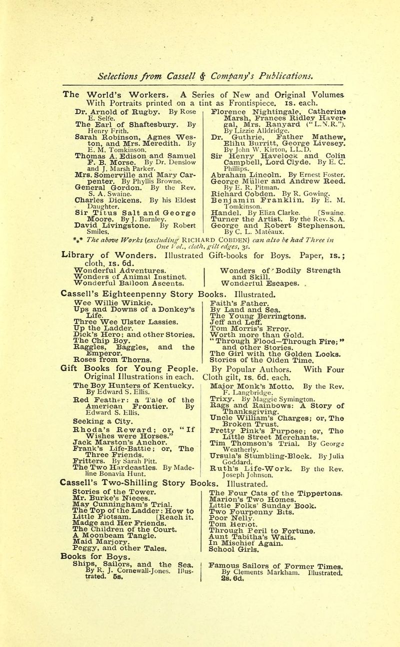The World's Workers. A Series of New and Original Volumes. With Portraits printed on a tint as Frontispiece, is. each. Dr. Arnold of Rugby. By Rose E. Selfe. The Earl of Shaftesbury, By Henry Frith. Sarah Robinson, Agnes Wes- ton, and Mrs. Meredith. By E. M. Tomkinson. Thomas A. Edison and Samuel F. B. Morse. By Dr. Denslow and J. Marsh Parker. Mrs. Somerville and Mary Car- penter. By Phyllis Browne. General Gordon. By the Rev. S. A. Swaine. Charles Dickens. By his Eldest Daughter. Sir Titus Salt and George Moore. By J. Burnley. David Livingstone. By Robert Smiles. Florence Nightingale, Catherine Marsh, Frances Ridley Haver- gal, Mrs. Ranyard (L.N.R.j. By Lizzie Alldridge. Dr. Guthrie, Father Mathew, Elihu Burritt, George Livesey. By John AV. Kirton, LL.D. Sir Henry Havelocic and Colin Campbell, Lord Clyde. By E. C. Phillips. Abraham Lincoln. By Ernest Foster. George Miiller and Andrew Reed. By E. R. Pitman. Richard Cobden. By R. Gowing. Benjamin Franklin. By E. M. Tomkinson. Handel. By Eliza Clarke. [Swaine. Turner the Artist. By the Rev. S. A. George and Robert Stephenson. By C. L. Mateaux. *#• The above Works {excluding RICHARD Cobden) caji also be had Three in Otie I ol., cloth, gilt edges, 33-. Library of Wonders. Illustrated Gift-books for Boys. Paper, is.; cloth, IS. 6d. Wonderful Adventures. Wonders of Animal Instinct. Wonderful Balloon Ascents. Wonders of'Bodily Strength and Skill. Wonderliil Escapes. . Cassell's Eighteenpenny Story Books. Illustrated. Wee Willie Winkie. Ups and Downs of a Donkey's Life. Three Wee Ulster Lassies. Tip the Ladder. Dick's Hero; and other Stories. The Chip Boy. Raggles, Baggies, and the Emperor. Roses from Thorns. Gift Books for Young People. Original Illustrations in each. The Boy Hunters of Kentucky. By Edward S. Elhs. Red Feather: a lale of the American Frontier. By Edward S. Ellis. Seeking a City. Rhoda's Reward; or, If Wishes were Horses.'' Jack Marston's Anchor. Frank's Life-Battle; or. The Three Friends. Fritters. By Sarah Pitt. The Two Hardcastles. By Made- line Bonavia Hunt. Cassell's Two-Shilling Story Books. Illustrated Stories of the Tower. Mr. Burke's Nieces. May Cunningham's Trial. The Top of the Ladder: How to Little Flotsam. [Reach it. Madge and Her Friends. The Children of the Court. A Moonbeam Tangle. Maid Marjory. I'eggy, and other Tales. Books for Boys. Ships, Sailors, and the Sea. By R. J. Cornewall-Jones. Illus- trated. 6s. Faith's Father. By Land and Sea. The Young Berringtons. JeflF and Leff. Tom Morris's Error. Worth more than Gold. Through Flood—Through Fire; and other Stories. The Girl with the Golden Looks. Stories of the Olden Time. By Popular Authors. With Four Cloth gilt, IS. 6d. each. Major Monk's Motto. By the Rev. F. Langbridtfe. Trixy. By Magtjie Symington. Rags and Rainbows: A Story of Thanksgiving. Uncle William's Charges; or. The Broken Trust. Pretty Pink's Purpose; or. The Little Street Merchants. Tim Thomson's Trial. By George Weatherly. Ursula's Stumbling-Block. By Julia Goddard. Ruth's Life-Work. By the Rev. Joseph Johnson. The Four Cats of the Tippertons. Marion's Two Homes. Little Folks' Sunday Book. Two Fourpenny Bits. Poor Nelly. Tom Heriot. Through Peril to Fortune. Aunt Tabitha's Waifs. In Mischief Again. School Girls. Famous Sailors of Former Times. By Clements Markham. Illustrated. 2s. 6d.