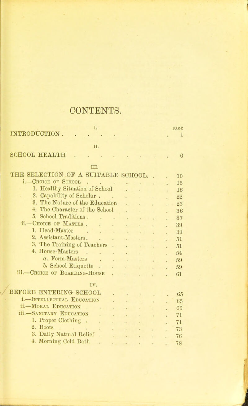 CONTENTS. I. PAGI5 INTRODUCTION . 1 n. SCHOOL HEALTH 6 m. THE SELECTION OP A SUITABLE SCHOOL. . .10 i. —Choice op School ..... .15 1. Healthy Situation of School . ,16 2. Capability of Scholar ... . . 22 3. The Nature of the Education ... .23 4. The Character of the School . . . .36 5. School Traditions 37 ii. —Choice of Master 39 1. Head-Master 39 2. Assistant-Masters 51 3. The Training of Teachers 51 4. House-Masters 54. a. Form-Masters 59 b. School Etiquette 59 iii.—Choice op Boarding-House 61 IV. BEFORE ENTERING SCHOOL 65 i. —Intellectual Education 65 ii. —Moral Education 66 iii. —Sanitary Education 71 1. Proper Clothing ... 71 2. Boots 73 3. Daily Natural Relief . ... 76 4. Morning Cold Bath 7g