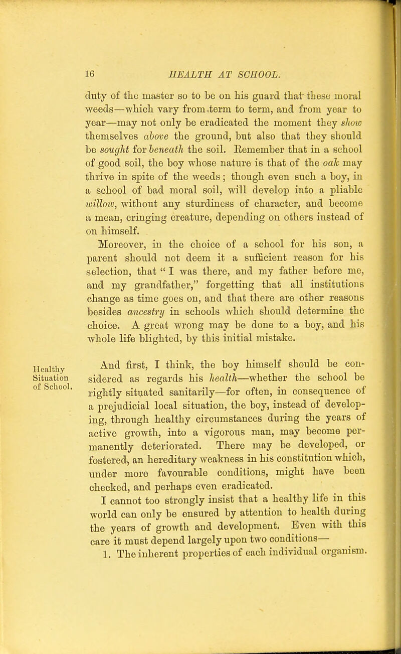 duty of the master so to be on his guard that' tbese moral weeds—which vary from term to term, and from year to year—may not only be eradicated the moment they show themselves above the ground, but also that they sbould be sought for beneath the soil. Eemember that in a school of good soil, the boy whose nature is that of the oak may thrive in spite of the weeds; though even such a boy, in a school of bad moral soil, will develop into a pliable loillow, without any sturdiness of character, and become a mean, cringing creature, depending on others instead of on himself. Moreover, in the choice of a school for his son, a parent should not deem it a sufficient reason for his selection, that  I was there, and my father before me, and my grandfather, forgetting tbat all institutions change as time goes on, and that there are other reasons besides ancestry in schools which should determine the choice. A great wrong may be done to a boy, and his whole life blighted, by this initial mistake. Healthy And ^vsi> * tumkj the boy himself should be con- Situation sidered as regards his health—whether the school be of School. rig^y sitUated sanitarily—for often, in consequence of a prejudicial local situation, the boy, instead of develop- ing, through healthy circumstances during the years of active growth, into a vigorous man, may become per- manently deteriorated. There may be developed, or fostered, an hereditary weakness in his constitution which, under more favourable conditions, might have been checked, and perhaps even eradicated. I cannot too strongly insist that a healthy life in this world can only be ensured by attention to health during the years of growth and development. Even with this care it must depend largely upon two conditions— 1. The inherent properties of each individual organism.
