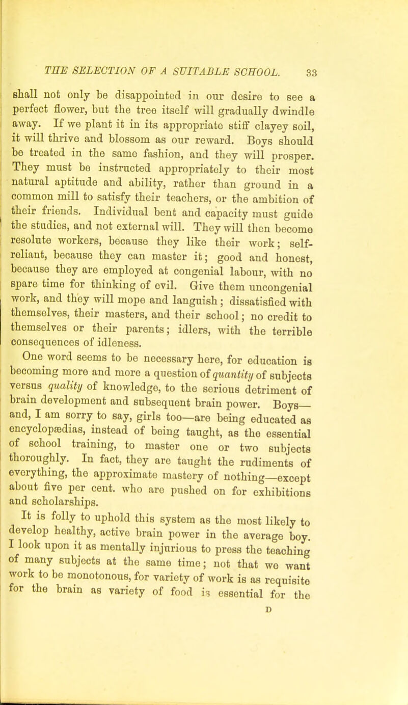 shall not only be disappointed in our desire to see a perfect flower, but the tree itself will gradually dwindle away. If we plant it in its appropriate stiff clayey soil, it will thrive and blossom as our reward. Boys should be treated in the same fashion, and they will prosper. They must be instructed appropriately to their most natural aptitude and ability, rather than ground in a common mill to satisfy their teachers, or the ambition of their friends. Individual bent and capacity must guide the studies, and not external will. They will then become resolute workers, because they like their work; self- reliant, because they can master it; good and honest, because they are employed at congenial labour, with no spare time for thinking of evil. Give them uncongenial work, and they will mope and languish; dissatisfied with themselves, their masters, and their school; no credit to themselves or their parents; idlers, with the terrible consequences of idleness. One word seems to be necessary here, for education is becoming more and more a question of quantity of subjects versus quality of knowledge, to the serious detriment of brain development and subsequent brain power. Boys— and, I am sorry to say, girls too—are being educated as encyclopaedias, instead of being taught, as the essential of school training, to master one or two subjects thoroughly. In fact, they are taught the rudiments of everything, the approximate mastery of nothing—except about five per cent, who are pushed on for exhibitions and scholarships. It is folly to uphold this system as the most likely to develop healthy, active brain power in the average boy. I look upon it as mentally injurious to press the teaching of many subjects at the same time; not that we want work to be monotonous, for variety of work is as requisite for the brain as variety of food h essential for the D