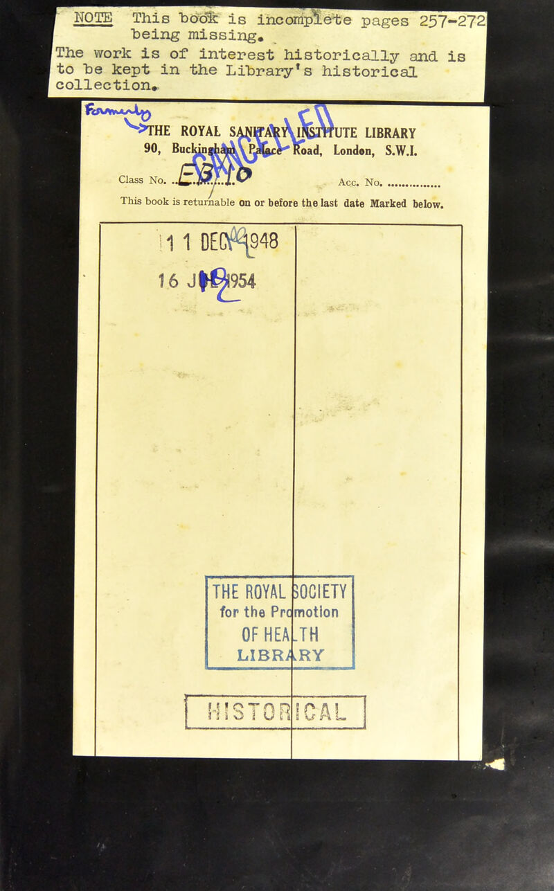 NOTE This iDodfc is incomplete pages 257-272 being missing. The work is of interest historically and is to he kept in the Library's historical collection* This book is returnable on or before the last date Marked below. ^THE ROYAL SA^JWA^AlfgrtfUTE LIBRARY 90, BucldnthlA\PJt^^ London, S.W.L Acc. No. 1 1 0EC^948 OFHEA.TH LIBRARY !-nsTon iCAL