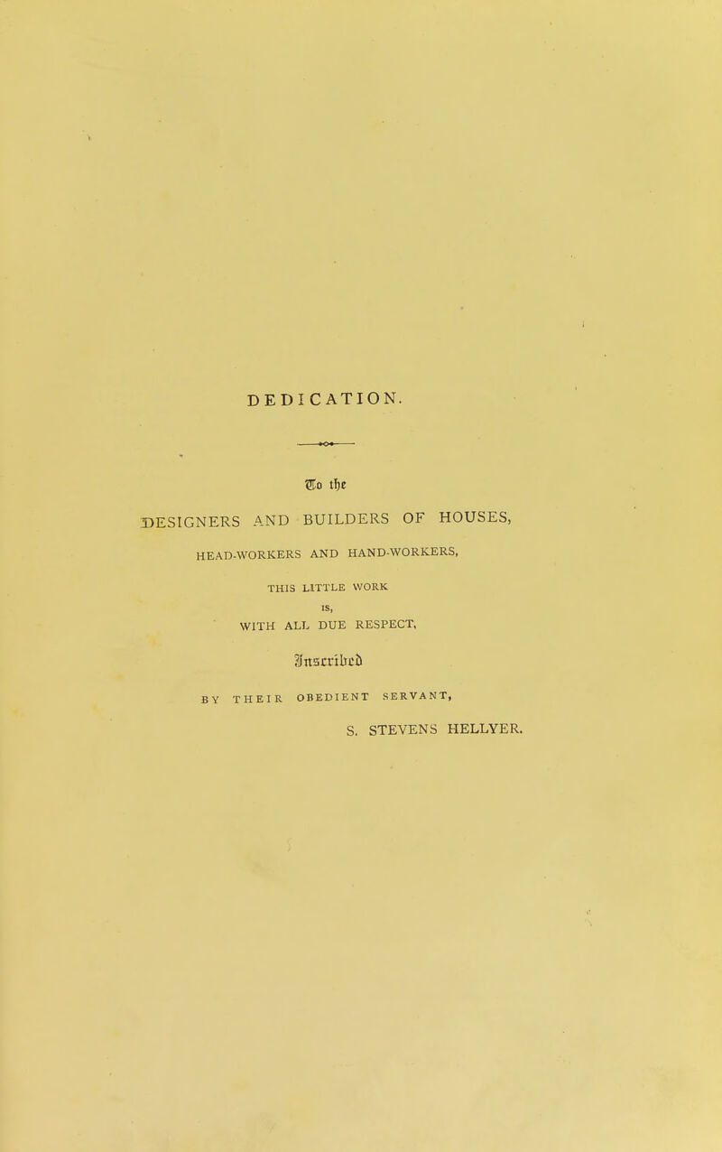 DEDI CATION. ®o tl)e DESIGNERS AND BUILDERS OF HOUSES, HEAD-WORKERS AND HAND-WORKERS, THIS LITTLE WORK IS, WITH ALL DUE RESPECT. BY THEIR OBEDIENT SERVANT, S. STEVENS HELLYER.