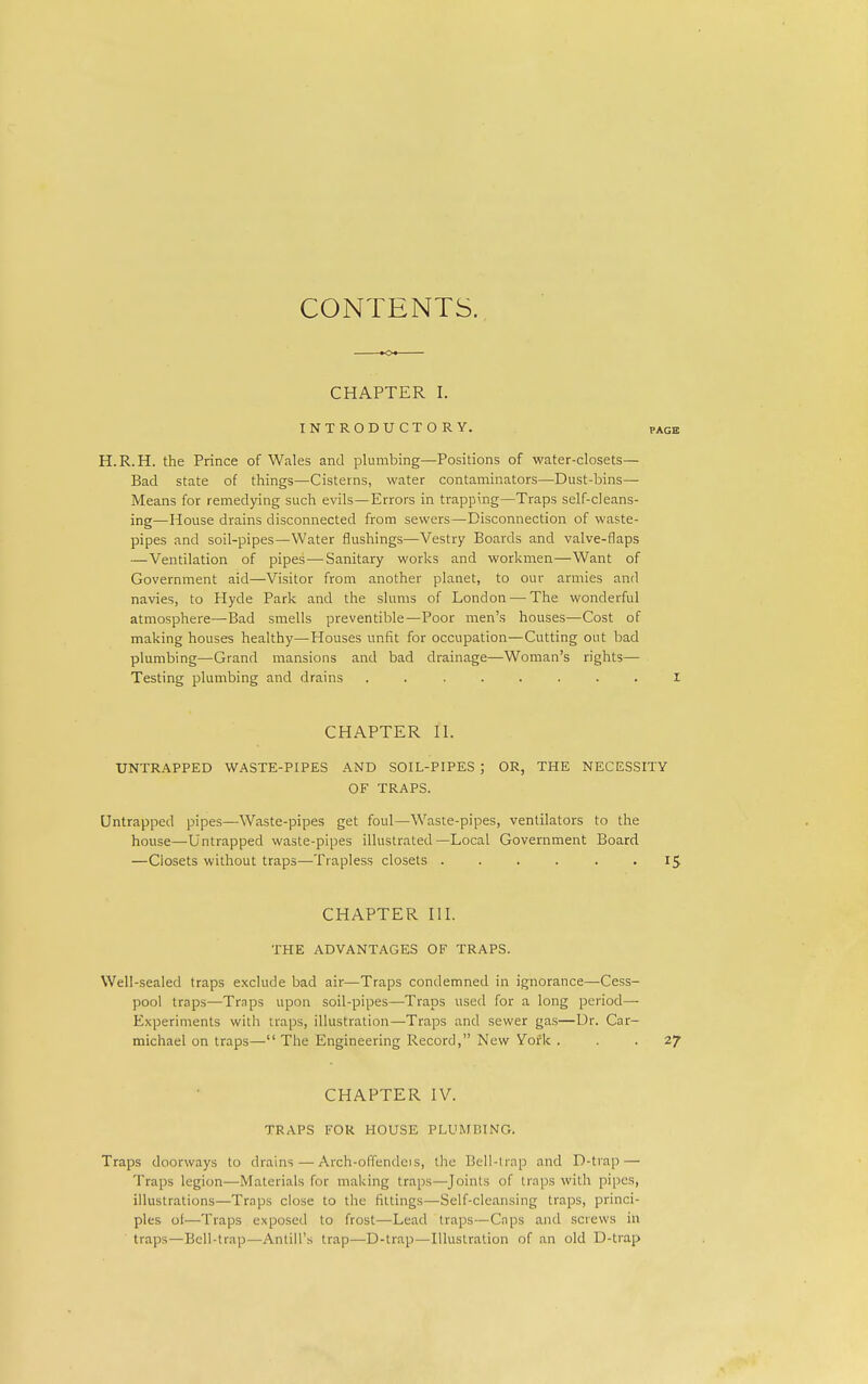 CONTENTS. K>« CHAPTER I. INTRODUCTORY. page H.R.H. the Prince of Wales and plumbing—Positions of water-closets— Bad state of things—Cisterns, water contaminators—Dust-bins— Means for remedying such evils—Errors in trapping—Traps self-cleans- ing—Mouse drains disconnected from sewers—Disconnection of waste- pipes and soil-pipes—Water flushings—Vestry Boards and valve-flaps —Ventilation of pipes—Sanitary works and workmen—Want of Government aid—Visitor from another planet, to our armies and navies, to Hyde Park and the slums of London — The wonderful atmosphere—Bad smells preventible—Poor men's houses—Cost of making houses healthy—Houses unfit for occupation—Cutting out bad plumbing—Grand mansions and bad drainage—Woman's rights— Testing plumbing and drains ........ I CHAPTER II. UNTRAPPED WASTE-PIPES AND SOIL-PIPES ; OR, THE NECESSITY OF TRAPS. Untrapped pipes—Waste-pipes get foul—Waste-pipes, ventilators to the house—Untrapped waste-pipes illustrated—Local Government Board —Closets without traps—Trapless closets . . . . . .15 CHAPTER III. THE ADVANTAGES OF TRAPS. Well-sealed traps exclude bad air—Traps condemned in ignorance—Cess- pool traps—Traps upon soil-pipes—Traps used for a long period— Experiments with traps, illustration—Traps and sewer gas—Dr. Car- michael on traps— The Engineering Record, New York ... 27 CHAPTER IV. TRAPS FOR HOUSE PLUMBING. Traps doorways to drains — Arch-offendcis, the Bell-lrap and D-trap — Traps legion—Materials for making traps—Joints of traps with pipes, illustrations—Traps close to the fittings—Self-cleansing traps, princi- ples of—Traps exposed to frost—Lead traps—Caps and screws in traps—Bell-trap—Antill's trap—D-trap—Illustration of an old D-trap